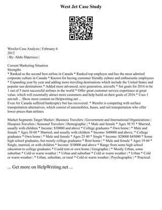 West Jet Case Study
WestJet Case Analysis | February 6
2012
| By: Abdu Dipersico |
Current Marketing Situation
Strengths
* Ranked as the second best airline in Canada * Ranked top employer and has the most admired
corporate culture in Canada * Known for having customer friendly culture and enthusiastic employees
* Expanding year by year and adding more traveling destinations which include the United States and
popular sun destinations * Added more advanced, next generation, aircrafts * Set goals for 2016 to be
1 out of 5 most successful airlines in the world * Offer great customer service experience at great
value, which will essentially attract more customers and help build on their goals of 2016 * Uses 1
aircraft ... Show more content on Helpwriting.net ...
Even Air Canada suffered bankruptcy but has recovered. * WestJet is competing with surface
transportation alternatives, which consist of automobiles, buses, and rail transportation who offer
lower prices than airlines.
Market Segments Target Market | Business Travelers | Government and International Organizations |
Diaspora Travelers | Seasonal Travelers | Demographic | * Male and female * Ages 30 55 * Married,
usually with children * Income: $30000 and above * College graduates * Own home | * Male and
female * Ages 30 60 * Married, and usually with children * Income: $40000 and above, * College
graduates * Own home | * Male and female * Ages 25 40 * Single * Income: $20000 $45000 * Some
high school graduates, but mostly college graduates * Rent home | * Male and female * Ages 19 60 *
Single, married, or with children * Income: $10000 and above * Range from some high school
education to college graduates * Could rent or own home | Geographic | * Mostly Urban, some
suburban * Cold or warm weather | * Urban and suburban * Cold or warm weather | * Urban * Cold
or warm weather | * Urban, suburban, or rural * Cold or warm weather | Psychographic | * Practical:
... Get more on HelpWriting.net ...
 