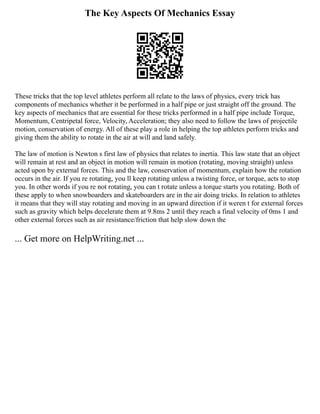 The Key Aspects Of Mechanics Essay
These tricks that the top level athletes perform all relate to the laws of physics, every trick has
components of mechanics whether it be performed in a half pipe or just straight off the ground. The
key aspects of mechanics that are essential for these tricks performed in a half pipe include Torque,
Momentum, Centripetal force, Velocity, Acceleration; they also need to follow the laws of projectile
motion, conservation of energy. All of these play a role in helping the top athletes perform tricks and
giving them the ability to rotate in the air at will and land safely.
The law of motion is Newton s first law of physics that relates to inertia. This law state that an object
will remain at rest and an object in motion will remain in motion (rotating, moving straight) unless
acted upon by external forces. This and the law, conservation of momentum, explain how the rotation
occurs in the air. If you re rotating, you ll keep rotating unless a twisting force, or torque, acts to stop
you. In other words if you re not rotating, you can t rotate unless a torque starts you rotating. Both of
these apply to when snowboarders and skateboarders are in the air doing tricks. In relation to athletes
it means that they will stay rotating and moving in an upward direction if it weren t for external forces
such as gravity which helps decelerate them at 9.8ms 2 until they reach a final velocity of 0ms 1 and
other external forces such as air resistance/friction that help slow down the
... Get more on HelpWriting.net ...
 