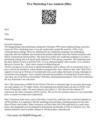 Tivo Marketing Case Analysis (Hbs)
[pic]
TiVo
Marketing
Executive Summary
The disappointing sales performance during the Christmas 1999 season ended up being a priceless
lesson for TiVo s marketing team: it was the catalyst that created the need for a TiVo s new
communications strategy. However, defining this new marketing campaign was challenging,
especially after the feedback received about the product indicated issues like limited awareness and
hard to communicate functionalities. The main focus of this new marketing campaign is to select a
positioning strategy that will speed up the adoption of TiVo among consumers. The marketing team
has three options on how to position TiVo: 1) as an enhanced digital video recorder, 2) as a product
that gives viewers the ... Show more content on Helpwriting.net ...
Viewers can pause live television to attend interruptions such as phone calls or unexpected visits. It
gives viewers the freedom to watch whichever program they want, whenever they want. With TiVo s
capacity to store up to 30 hours of recorded television, users reduce the hassle of using videotapes to
record television programs. Users virtually eliminate the possibility of missing their favorite shows,
since they can set up TiVo to record them. With these aforementioned features, TiVo will revolutionize
the way Americans view television.
Price. The current price of $999 for the 30 hour TiVo box is extremely high. It can easily discourage
any early adopter or a TV addict. Hence, the marketing team should reduce the price to $399, even
lower if financially viable. The more attractive the ticket (i.e. TiVo Box) for the ultimate TV
experience, the easier consumers will be lured in. The service fee structure seems at a very reasonable
price, it requires no major price adjustments.
Place. Electronic retail stores, such as Best Buy, Circuit City, and Sears serve as the best channels to
sell the product. It is imperative that the marketing team develops a training program for the sales
force of those retail outlets. Many consumers will have their first TiVo experience in a retail store;
hence, the salespeople must be prepared to demonstrate the benefits of TiVo in a flawless way. The
internet should be used as another channel to sell the product, especially the
... Get more on HelpWriting.net ...
 