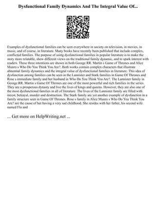 Dysfunctional Family Dynamics And The Integral Value Of...
Examples of dysfunctional families can be seen everywhere in society on television, in movies, in
music, and of course, in literature. Many books have recently been published that include complex,
conflicted families. The purpose of using dysfunctional families in popular literature is to make the
story more relatable, show different views on the traditional family dynamic, and to spark interest with
readers. These three intentions are shown in both George RR. Martin s Game of Thrones and Alice
Munro s Who Do You Think You Are?. Both works contain complex characters that illustrate
abnormal family dynamics and the integral value of dysfunctional families in literature. This idea of
dysfunction among families can be seen in the Lannister and Stark families in Game Of Thrones and
Rose s immediate family and her husband in Who Do You Think You Are?. The Lannister family in
George RR. Martin s Game Of Thrones are one of the most powerful and rich families in the series.
They are a prosperous dynasty and live the lives of kings and queens. However, they are also one of
the most dysfunctional families in all of literature. The lives of the Lannister family are filled with
incest, betrayal, murder and destruction. The Stark family are yet another example of dysfunction in a
family structure seen in Game Of Thrones. Rose s family in Alice Munro s Who Do You Think You
Are? are the cause of her having a very sad childhood. She resides with her father, his second wife
named Flo and
... Get more on HelpWriting.net ...
 