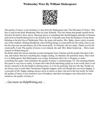 Wednesday Wars By William Shakespeare
The quality of mercy is not strained, is a line from the Shakespeare play The Merchant of Venice. This
line is used in the book Wednesday Wars by Gary Schmidt. This line means that people should not be
forced to be kind or show mercy. Showing mercy is something that should happen naturally in humans
and not be to benefit themselves or be forced to do it. It should come from the kindness of your heart.
Relating to the plot line of Wednesday Wars, the mean old teacher, Mrs. Baker, shows mercy towards
one of her students, Holling Hoodhood, when Holling brings in cream puffs for the whole class to eat,
but the class rats eat and destroy all of the cream puffs. To illustrate, the text states, Thank you for the
cream puffs, I said. The quality of mercy is not stained, she said. Mrs. Baker looked up ... Show more
content on Helpwriting.net ...
He thinks about the racism and hate toward immigrants from Vietnam and the people that died in the
war, and realizes that not everything has a happy ending. To illustrate, the narration states, That s how
it is in Shakespeare. But Shakespeare was wrong. Sometimes there isn t a Prospero to make
everything fine again. And sometimes the quality of mercy is strained (page 72). The meaning behind
this quote is very true to reality. It means that with all the bad things going on in the world, there is not
always someone to be the knight in shining armor, or to be the good guy and save the day. People are
not always nice to each other. Sometimes tragedies happen, and even though they are never happen, it
is just part of life. Happy endings always occur in stories or plays, but not in the real world. So while
the quality of mercy is not strained in acts of kindness, that does not happen very often and in most
instances, the quality of mercy is
... Get more on HelpWriting.net ...
 
