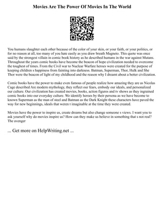 Movies Are The Power Of Movies In The World
You humans slaughter each other because of the color of your skin, or your faith, or your politics, or
for no reason at all, too many of you hate easily as you draw breath Magneto. This quote was once
said by the strongest villain in comic book history as he described humans in the war against Mutans.
Throughout the years comic books have become the beacon of hope civilization needed to overcome
the toughest of times. From the Civil war to Nuclear Warfare heroes were created for the purpose of
keeping children s happiness from fainting into darkness. Batman, Superman, Thor, Hulk and She
Thor were the beacon of light of my childhood and the reason why I dreamt about a better civilization.
Comic books have the power to make even famous of people realize how amazing they are as Nicolas
Cage described Are modern mythology, they reflect our fears, embody our ideals, and personalized
our culture. Our civilization has created movies, books, action figures and tv shows as they ingrained
comic books into our everyday culture. We identify heroes by their persona as we have become to
known Superman as the man of steel and Batman as the Dark Knight these characters have paved the
way for new beginnings, ideals that weren t imaginable at the time they were created.
Movies have the power to inspire us, create dreams but also change someone s views. I want you to
ask yourself why do movies inspire us? How can they make us believe in something that s not real?
The avenger
... Get more on HelpWriting.net ...
 