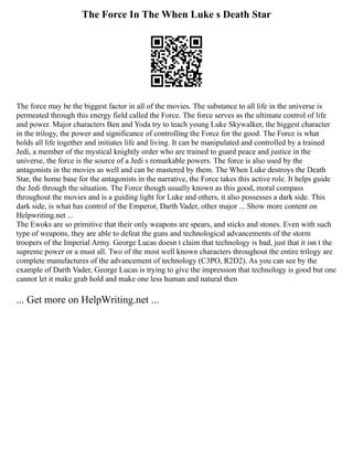 The Force In The When Luke s Death Star
The force may be the biggest factor in all of the movies. The substance to all life in the universe is
permeated through this energy field called the Force. The force serves as the ultimate control of life
and power. Major characters Ben and Yoda try to teach young Luke Skywalker, the biggest character
in the trilogy, the power and significance of controlling the Force for the good. The Force is what
holds all life together and initiates life and living. It can be manipulated and controlled by a trained
Jedi, a member of the mystical knightly order who are trained to guard peace and justice in the
universe, the force is the source of a Jedi s remarkable powers. The force is also used by the
antagonists in the movies as well and can be mastered by them. The When Luke destroys the Death
Star, the home base for the antagonists in the narrative, the Force takes this active role. It helps guide
the Jedi through the situation. The Force though usually known as this good, moral compass
throughout the movies and is a guiding light for Luke and others, it also possesses a dark side. This
dark side, is what has control of the Emperor, Darth Vader, other major ... Show more content on
Helpwriting.net ...
The Ewoks are so primitive that their only weapons are spears, and sticks and stones. Even with such
type of weapons, they are able to defeat the guns and technological advancements of the storm
troopers of the Imperial Army. George Lucas doesn t claim that technology is bad, just that it isn t the
supreme power or a must all. Two of the most well known characters throughout the entire trilogy are
complete manufactures of the advancement of technology (C3PO, R2D2). As you can see by the
example of Darth Vader, George Lucas is trying to give the impression that technology is good but one
cannot let it make grab hold and make one less human and natural then
... Get more on HelpWriting.net ...
 