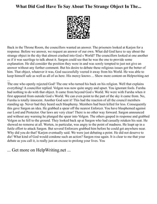 What Did God Have To Say About The Strange Object In The...
Back in the Throne Room, the councillors wanted an answer. The prisoners looked at Karjon for a
response. Before we answer, we request an answer of our own. What did God have to say about the
strange object in the sky that almost crashed into God s World? The councillors looked at one another
as if it was sacrilege to talk about it. Sargon could see that he was the one to provide some
explanation. He did consider the position they were in and was sorely tempted to just not give an
answer without any further comment. But his desire to debate these religious issues got the better of
him. That object, whatever it was, God successfully veered it away from his World. He was able to
keep himself safe as well as all of us here. His mercy knows ... Show more content on Helpwriting.net
...
The one who openly rejected God! The one who turned his back on his religion. Well that explains
everything! A councillor replied. Volgon was now quite angry and upset. You ignorant fools. Fursha
had nothing to do with that object. It came from beyond God s World. We were with Fursha when it
first appeared from outside God s World. We can even point to the part of the sky it came from. No,
Fursha is totally innocent. Another God sent it! This had the reaction of all the council members
standing up. Never had they heard such blasphemy. Members had been killed for less. Consequently
this gave Sargon an idea. He grabbed a spear off the nearest Enforcer. You have blasphemed against
our Lord and Protector. Our laws are very clear! There is no other way forward. Sargon announced
and without any warning he plunged the spear into Volgon. The others gasped in response and grabbed
Volgon as he fell to the ground. They looked back up at Sargon who had casually retaken his seat. He
showed no remorse at all. Werten, in particular, was angry to the point of madness. He leapt up in a
futile effort to attack Sargon. But several Enforcers grabbed him before he could get anywhere near.
Why did you do that? Karjon eventually said. We were just debating a point. He did not deserve to
die! What kind of God would condone such an action? Sargon rose again. It is clear to me that your
debate as you call it, is really just an excuse to prolong your lives. You
... Get more on HelpWriting.net ...
 