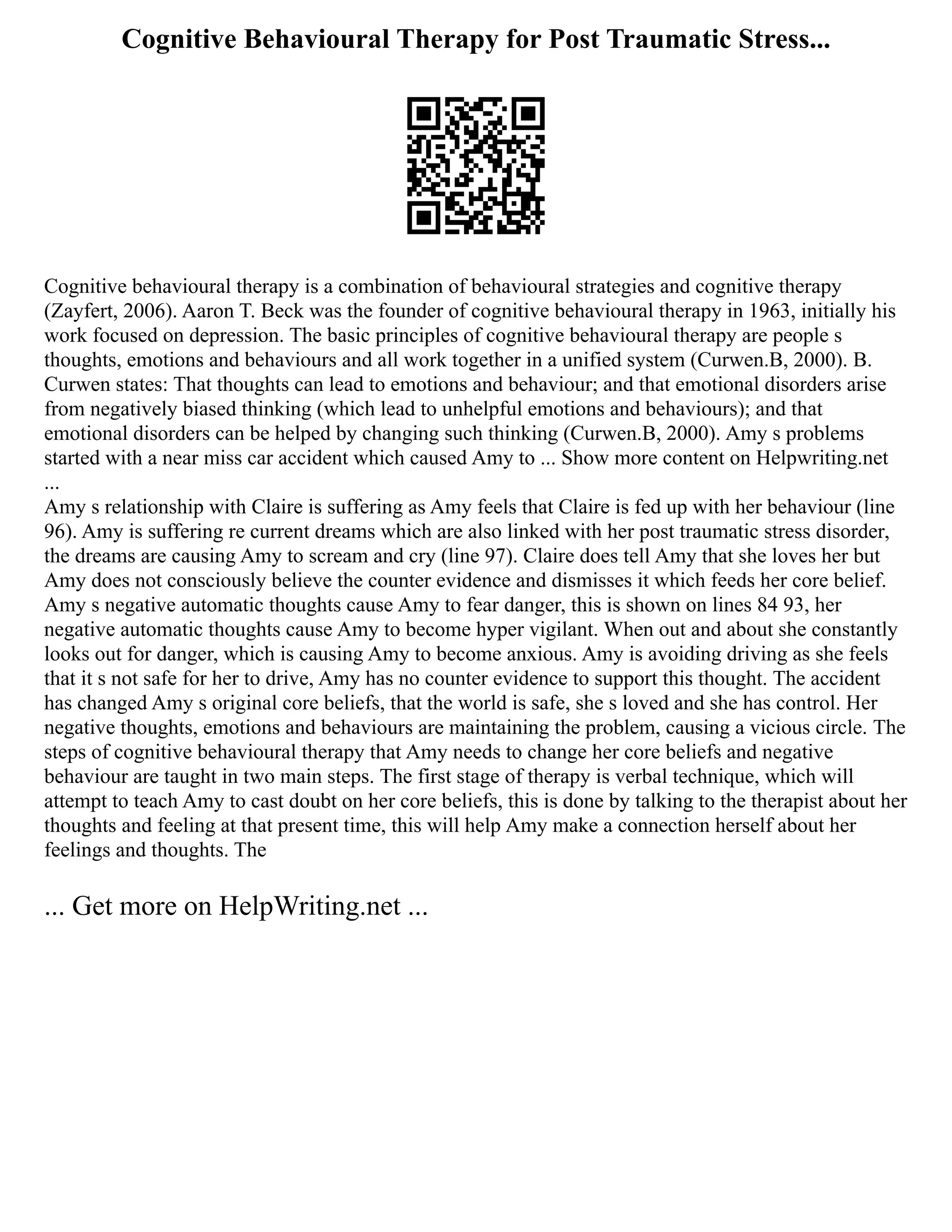 Cognitive Behavioural Therapy for Post Traumatic Stress...
Cognitive behavioural therapy is a combination of behavioural strategies and cognitive therapy
(Zayfert, 2006). Aaron T. Beck was the founder of cognitive behavioural therapy in 1963, initially his
work focused on depression. The basic principles of cognitive behavioural therapy are people s
thoughts, emotions and behaviours and all work together in a unified system (Curwen.B, 2000). B.
Curwen states: That thoughts can lead to emotions and behaviour; and that emotional disorders arise
from negatively biased thinking (which lead to unhelpful emotions and behaviours); and that
emotional disorders can be helped by changing such thinking (Curwen.B, 2000). Amy s problems
started with a near miss car accident which caused Amy to ... Show more content on Helpwriting.net
...
Amy s relationship with Claire is suffering as Amy feels that Claire is fed up with her behaviour (line
96). Amy is suffering re current dreams which are also linked with her post traumatic stress disorder,
the dreams are causing Amy to scream and cry (line 97). Claire does tell Amy that she loves her but
Amy does not consciously believe the counter evidence and dismisses it which feeds her core belief.
Amy s negative automatic thoughts cause Amy to fear danger, this is shown on lines 84 93, her
negative automatic thoughts cause Amy to become hyper vigilant. When out and about she constantly
looks out for danger, which is causing Amy to become anxious. Amy is avoiding driving as she feels
that it s not safe for her to drive, Amy has no counter evidence to support this thought. The accident
has changed Amy s original core beliefs, that the world is safe, she s loved and she has control. Her
negative thoughts, emotions and behaviours are maintaining the problem, causing a vicious circle. The
steps of cognitive behavioural therapy that Amy needs to change her core beliefs and negative
behaviour are taught in two main steps. The first stage of therapy is verbal technique, which will
attempt to teach Amy to cast doubt on her core beliefs, this is done by talking to the therapist about her
thoughts and feeling at that present time, this will help Amy make a connection herself about her
feelings and thoughts. The
... Get more on HelpWriting.net ...
 
