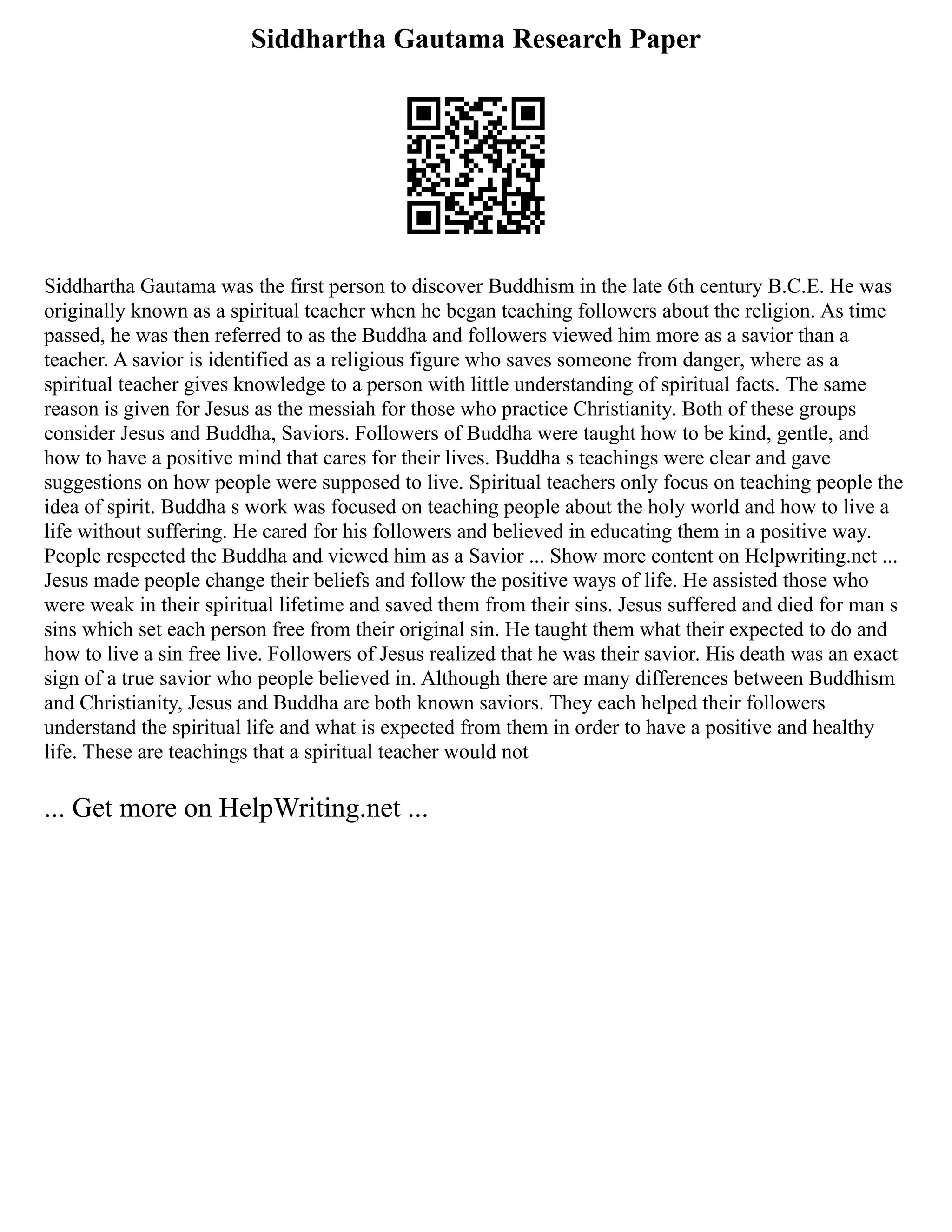 Siddhartha Gautama Research Paper
Siddhartha Gautama was the first person to discover Buddhism in the late 6th century B.C.E. He was
originally known as a spiritual teacher when he began teaching followers about the religion. As time
passed, he was then referred to as the Buddha and followers viewed him more as a savior than a
teacher. A savior is identified as a religious figure who saves someone from danger, where as a
spiritual teacher gives knowledge to a person with little understanding of spiritual facts. The same
reason is given for Jesus as the messiah for those who practice Christianity. Both of these groups
consider Jesus and Buddha, Saviors. Followers of Buddha were taught how to be kind, gentle, and
how to have a positive mind that cares for their lives. Buddha s teachings were clear and gave
suggestions on how people were supposed to live. Spiritual teachers only focus on teaching people the
idea of spirit. Buddha s work was focused on teaching people about the holy world and how to live a
life without suffering. He cared for his followers and believed in educating them in a positive way.
People respected the Buddha and viewed him as a Savior ... Show more content on Helpwriting.net ...
Jesus made people change their beliefs and follow the positive ways of life. He assisted those who
were weak in their spiritual lifetime and saved them from their sins. Jesus suffered and died for man s
sins which set each person free from their original sin. He taught them what their expected to do and
how to live a sin free live. Followers of Jesus realized that he was their savior. His death was an exact
sign of a true savior who people believed in. Although there are many differences between Buddhism
and Christianity, Jesus and Buddha are both known saviors. They each helped their followers
understand the spiritual life and what is expected from them in order to have a positive and healthy
life. These are teachings that a spiritual teacher would not
... Get more on HelpWriting.net ...
 