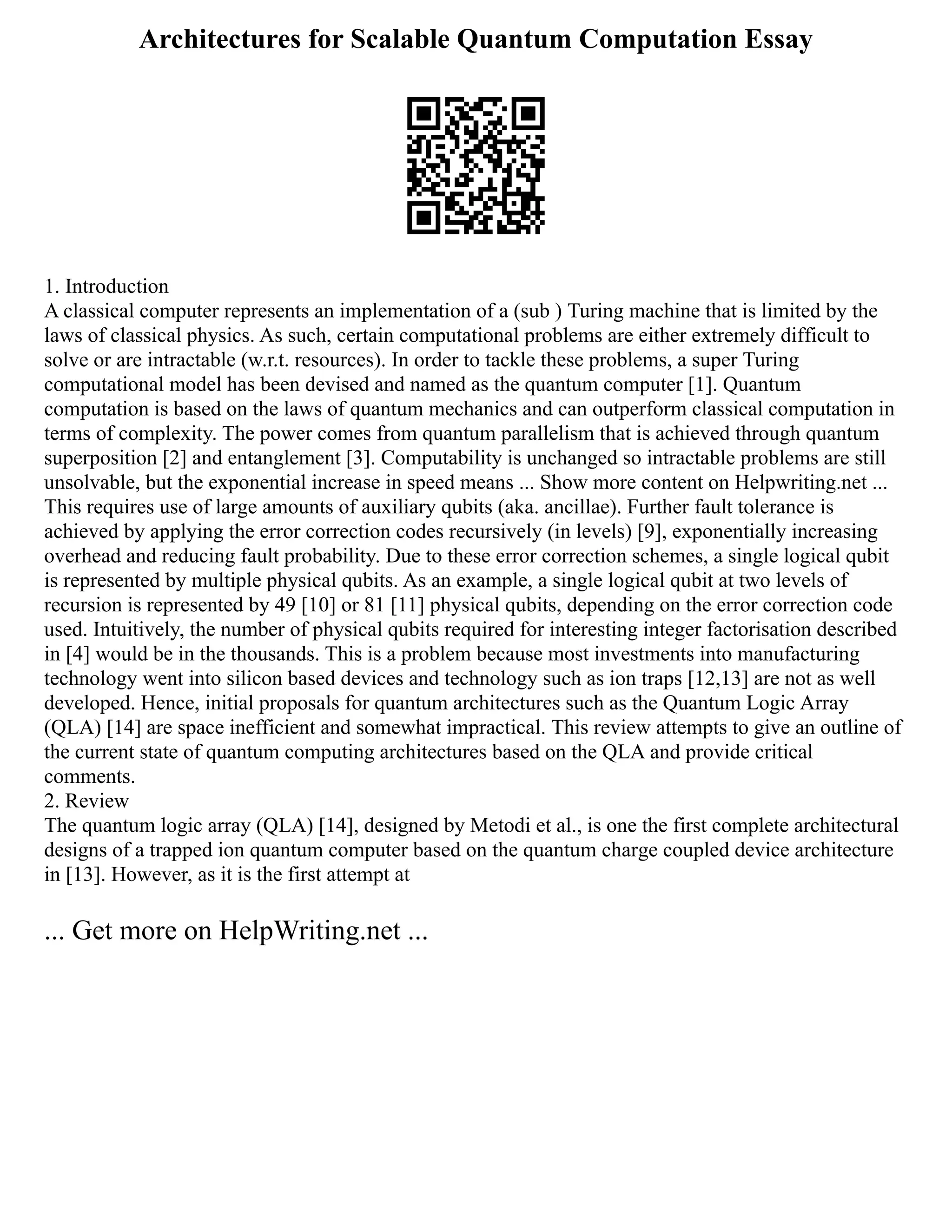Architectures for Scalable Quantum Computation Essay
1. Introduction
A classical computer represents an implementation of a (sub ) Turing machine that is limited by the
laws of classical physics. As such, certain computational problems are either extremely difficult to
solve or are intractable (w.r.t. resources). In order to tackle these problems, a super Turing
computational model has been devised and named as the quantum computer [1]. Quantum
computation is based on the laws of quantum mechanics and can outperform classical computation in
terms of complexity. The power comes from quantum parallelism that is achieved through quantum
superposition [2] and entanglement [3]. Computability is unchanged so intractable problems are still
unsolvable, but the exponential increase in speed means ... Show more content on Helpwriting.net ...
This requires use of large amounts of auxiliary qubits (aka. ancillae). Further fault tolerance is
achieved by applying the error correction codes recursively (in levels) [9], exponentially increasing
overhead and reducing fault probability. Due to these error correction schemes, a single logical qubit
is represented by multiple physical qubits. As an example, a single logical qubit at two levels of
recursion is represented by 49 [10] or 81 [11] physical qubits, depending on the error correction code
used. Intuitively, the number of physical qubits required for interesting integer factorisation described
in [4] would be in the thousands. This is a problem because most investments into manufacturing
technology went into silicon based devices and technology such as ion traps [12,13] are not as well
developed. Hence, initial proposals for quantum architectures such as the Quantum Logic Array
(QLA) [14] are space inefficient and somewhat impractical. This review attempts to give an outline of
the current state of quantum computing architectures based on the QLA and provide critical
comments.
2. Review
The quantum logic array (QLA) [14], designed by Metodi et al., is one the first complete architectural
designs of a trapped ion quantum computer based on the quantum charge coupled device architecture
in [13]. However, as it is the first attempt at
... Get more on HelpWriting.net ...
 