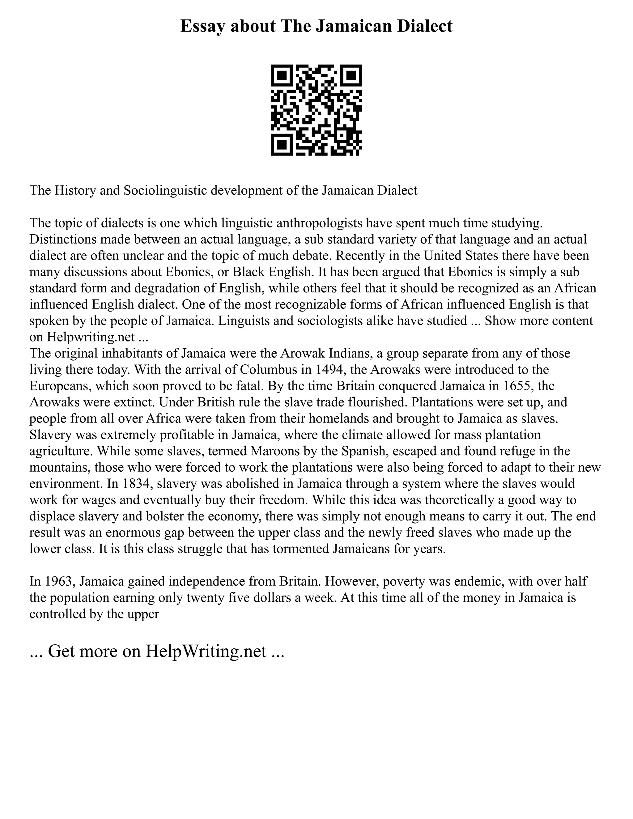 Essay about The Jamaican Dialect
The History and Sociolinguistic development of the Jamaican Dialect
The topic of dialects is one which linguistic anthropologists have spent much time studying.
Distinctions made between an actual language, a sub standard variety of that language and an actual
dialect are often unclear and the topic of much debate. Recently in the United States there have been
many discussions about Ebonics, or Black English. It has been argued that Ebonics is simply a sub
standard form and degradation of English, while others feel that it should be recognized as an African
influenced English dialect. One of the most recognizable forms of African influenced English is that
spoken by the people of Jamaica. Linguists and sociologists alike have studied ... Show more content
on Helpwriting.net ...
The original inhabitants of Jamaica were the Arowak Indians, a group separate from any of those
living there today. With the arrival of Columbus in 1494, the Arowaks were introduced to the
Europeans, which soon proved to be fatal. By the time Britain conquered Jamaica in 1655, the
Arowaks were extinct. Under British rule the slave trade flourished. Plantations were set up, and
people from all over Africa were taken from their homelands and brought to Jamaica as slaves.
Slavery was extremely profitable in Jamaica, where the climate allowed for mass plantation
agriculture. While some slaves, termed Maroons by the Spanish, escaped and found refuge in the
mountains, those who were forced to work the plantations were also being forced to adapt to their new
environment. In 1834, slavery was abolished in Jamaica through a system where the slaves would
work for wages and eventually buy their freedom. While this idea was theoretically a good way to
displace slavery and bolster the economy, there was simply not enough means to carry it out. The end
result was an enormous gap between the upper class and the newly freed slaves who made up the
lower class. It is this class struggle that has tormented Jamaicans for years.
In 1963, Jamaica gained independence from Britain. However, poverty was endemic, with over half
the population earning only twenty five dollars a week. At this time all of the money in Jamaica is
controlled by the upper
... Get more on HelpWriting.net ...
 