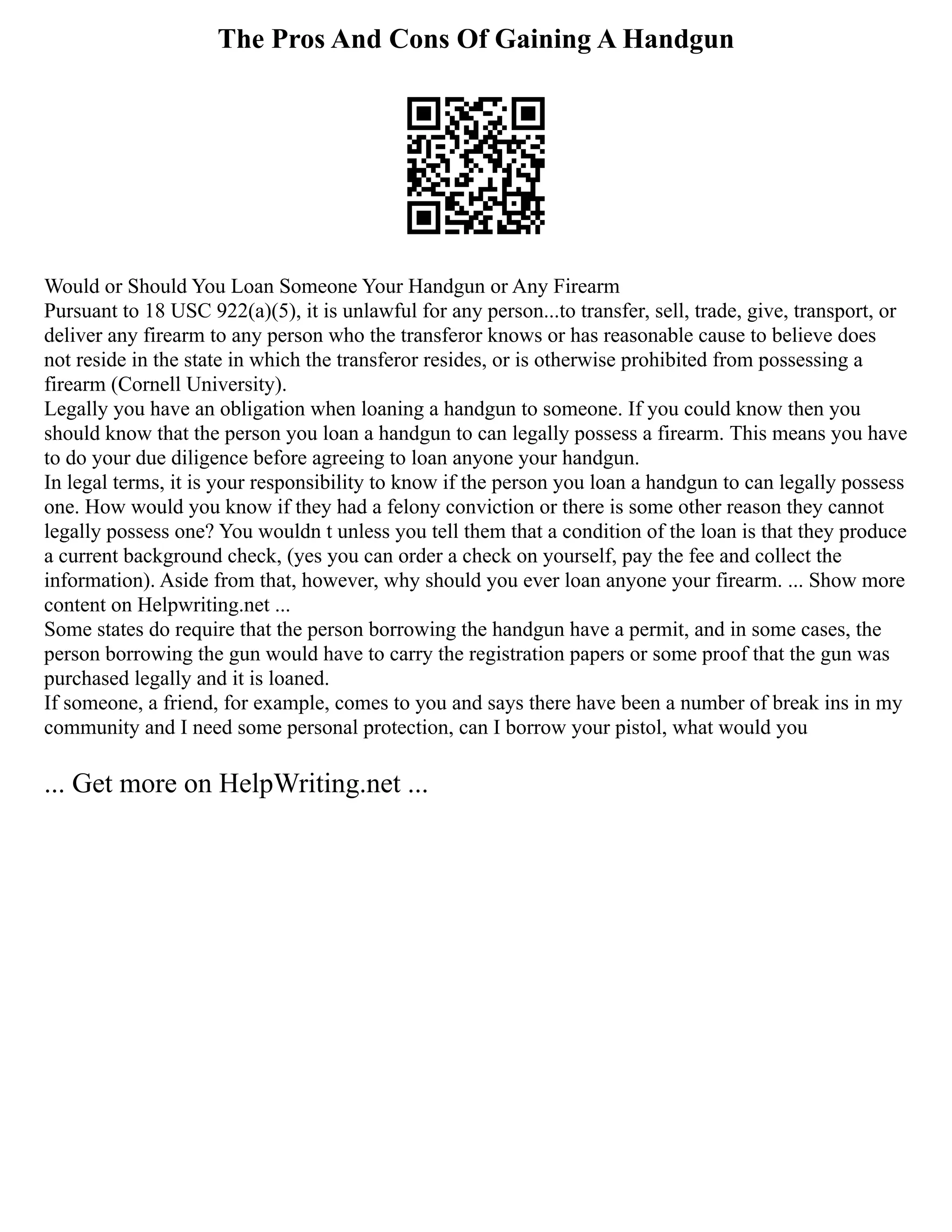The Pros And Cons Of Gaining A Handgun
Would or Should You Loan Someone Your Handgun or Any Firearm
Pursuant to 18 USC 922(a)(5), it is unlawful for any person...to transfer, sell, trade, give, transport, or
deliver any firearm to any person who the transferor knows or has reasonable cause to believe does
not reside in the state in which the transferor resides, or is otherwise prohibited from possessing a
firearm (Cornell University).
Legally you have an obligation when loaning a handgun to someone. If you could know then you
should know that the person you loan a handgun to can legally possess a firearm. This means you have
to do your due diligence before agreeing to loan anyone your handgun.
In legal terms, it is your responsibility to know if the person you loan a handgun to can legally possess
one. How would you know if they had a felony conviction or there is some other reason they cannot
legally possess one? You wouldn t unless you tell them that a condition of the loan is that they produce
a current background check, (yes you can order a check on yourself, pay the fee and collect the
information). Aside from that, however, why should you ever loan anyone your firearm. ... Show more
content on Helpwriting.net ...
Some states do require that the person borrowing the handgun have a permit, and in some cases, the
person borrowing the gun would have to carry the registration papers or some proof that the gun was
purchased legally and it is loaned.
If someone, a friend, for example, comes to you and says there have been a number of break ins in my
community and I need some personal protection, can I borrow your pistol, what would you
... Get more on HelpWriting.net ...
 