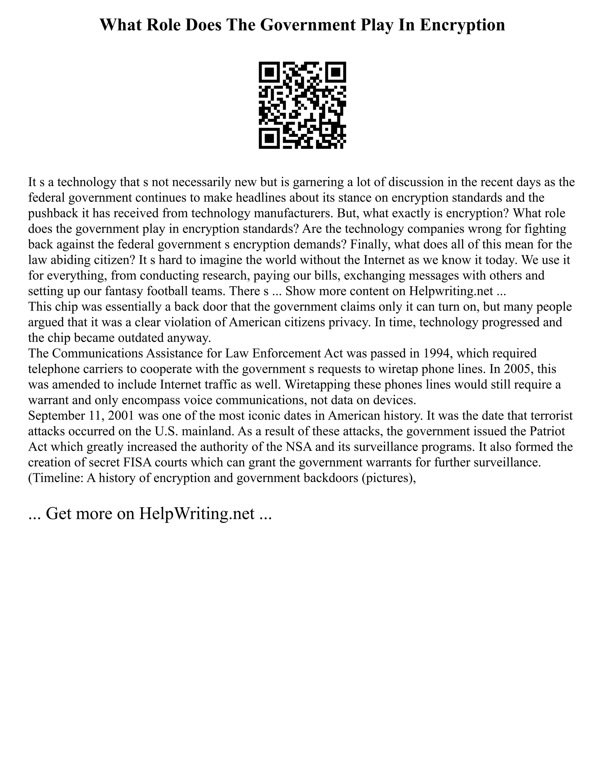 What Role Does The Government Play In Encryption
It s a technology that s not necessarily new but is garnering a lot of discussion in the recent days as the
federal government continues to make headlines about its stance on encryption standards and the
pushback it has received from technology manufacturers. But, what exactly is encryption? What role
does the government play in encryption standards? Are the technology companies wrong for fighting
back against the federal government s encryption demands? Finally, what does all of this mean for the
law abiding citizen? It s hard to imagine the world without the Internet as we know it today. We use it
for everything, from conducting research, paying our bills, exchanging messages with others and
setting up our fantasy football teams. There s ... Show more content on Helpwriting.net ...
This chip was essentially a back door that the government claims only it can turn on, but many people
argued that it was a clear violation of American citizens privacy. In time, technology progressed and
the chip became outdated anyway.
The Communications Assistance for Law Enforcement Act was passed in 1994, which required
telephone carriers to cooperate with the government s requests to wiretap phone lines. In 2005, this
was amended to include Internet traffic as well. Wiretapping these phones lines would still require a
warrant and only encompass voice communications, not data on devices.
September 11, 2001 was one of the most iconic dates in American history. It was the date that terrorist
attacks occurred on the U.S. mainland. As a result of these attacks, the government issued the Patriot
Act which greatly increased the authority of the NSA and its surveillance programs. It also formed the
creation of secret FISA courts which can grant the government warrants for further surveillance.
(Timeline: A history of encryption and government backdoors (pictures),
... Get more on HelpWriting.net ...
 