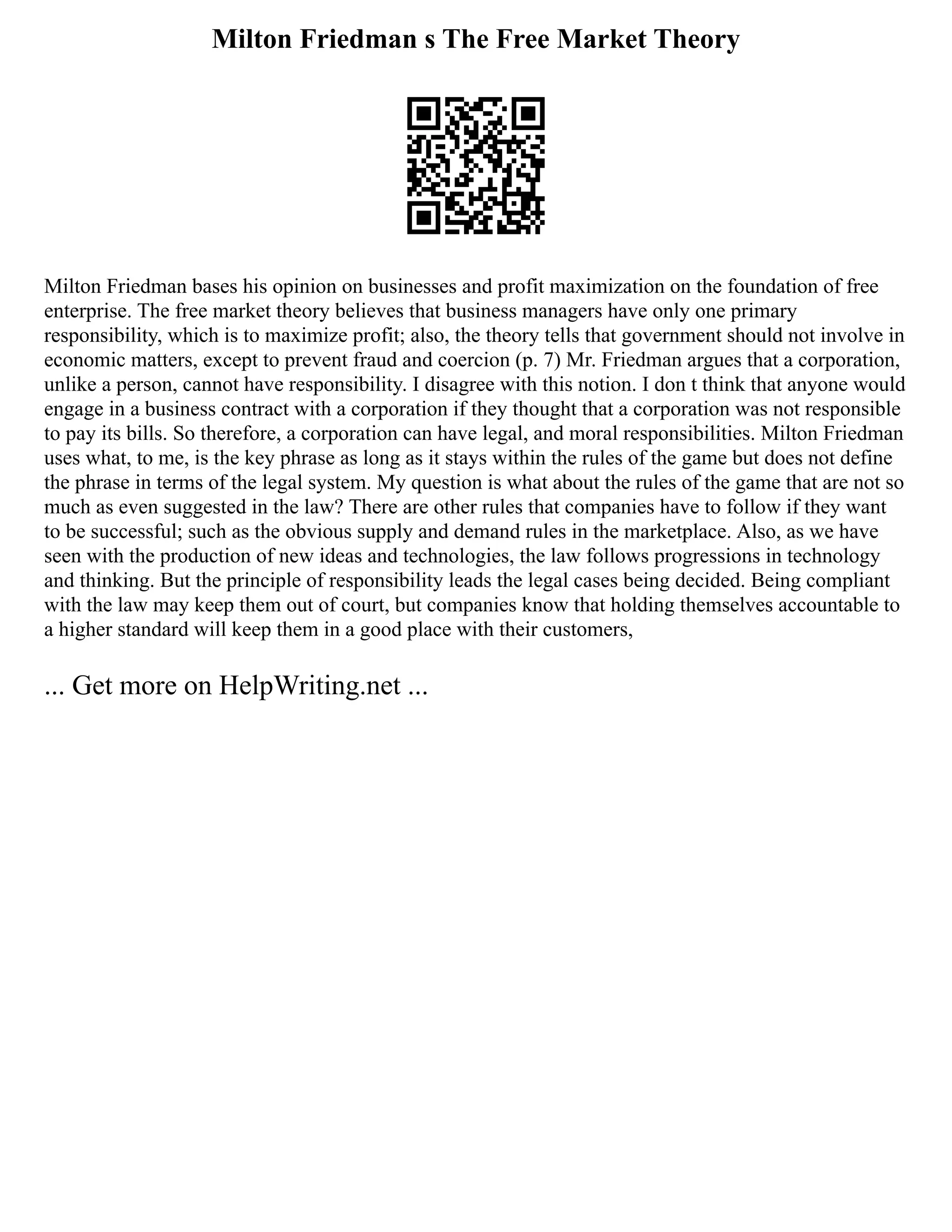Milton Friedman s The Free Market Theory
Milton Friedman bases his opinion on businesses and profit maximization on the foundation of free
enterprise. The free market theory believes that business managers have only one primary
responsibility, which is to maximize profit; also, the theory tells that government should not involve in
economic matters, except to prevent fraud and coercion (p. 7) Mr. Friedman argues that a corporation,
unlike a person, cannot have responsibility. I disagree with this notion. I don t think that anyone would
engage in a business contract with a corporation if they thought that a corporation was not responsible
to pay its bills. So therefore, a corporation can have legal, and moral responsibilities. Milton Friedman
uses what, to me, is the key phrase as long as it stays within the rules of the game but does not define
the phrase in terms of the legal system. My question is what about the rules of the game that are not so
much as even suggested in the law? There are other rules that companies have to follow if they want
to be successful; such as the obvious supply and demand rules in the marketplace. Also, as we have
seen with the production of new ideas and technologies, the law follows progressions in technology
and thinking. But the principle of responsibility leads the legal cases being decided. Being compliant
with the law may keep them out of court, but companies know that holding themselves accountable to
a higher standard will keep them in a good place with their customers,
... Get more on HelpWriting.net ...
 