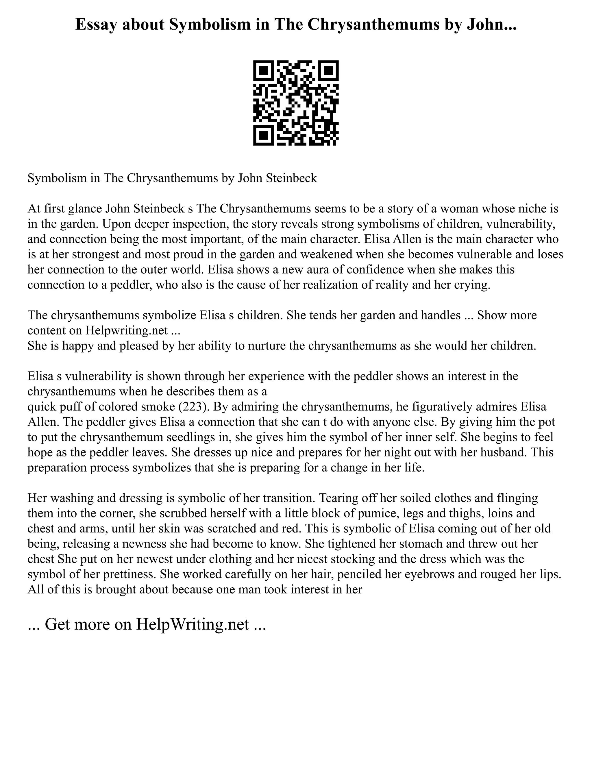 Essay about Symbolism in The Chrysanthemums by John...
Symbolism in The Chrysanthemums by John Steinbeck
At first glance John Steinbeck s The Chrysanthemums seems to be a story of a woman whose niche is
in the garden. Upon deeper inspection, the story reveals strong symbolisms of children, vulnerability,
and connection being the most important, of the main character. Elisa Allen is the main character who
is at her strongest and most proud in the garden and weakened when she becomes vulnerable and loses
her connection to the outer world. Elisa shows a new aura of confidence when she makes this
connection to a peddler, who also is the cause of her realization of reality and her crying.
The chrysanthemums symbolize Elisa s children. She tends her garden and handles ... Show more
content on Helpwriting.net ...
She is happy and pleased by her ability to nurture the chrysanthemums as she would her children.
Elisa s vulnerability is shown through her experience with the peddler shows an interest in the
chrysanthemums when he describes them as a
quick puff of colored smoke (223). By admiring the chrysanthemums, he figuratively admires Elisa
Allen. The peddler gives Elisa a connection that she can t do with anyone else. By giving him the pot
to put the chrysanthemum seedlings in, she gives him the symbol of her inner self. She begins to feel
hope as the peddler leaves. She dresses up nice and prepares for her night out with her husband. This
preparation process symbolizes that she is preparing for a change in her life.
Her washing and dressing is symbolic of her transition. Tearing off her soiled clothes and flinging
them into the corner, she scrubbed herself with a little block of pumice, legs and thighs, loins and
chest and arms, until her skin was scratched and red. This is symbolic of Elisa coming out of her old
being, releasing a newness she had become to know. She tightened her stomach and threw out her
chest She put on her newest under clothing and her nicest stocking and the dress which was the
symbol of her prettiness. She worked carefully on her hair, penciled her eyebrows and rouged her lips.
All of this is brought about because one man took interest in her
... Get more on HelpWriting.net ...
 