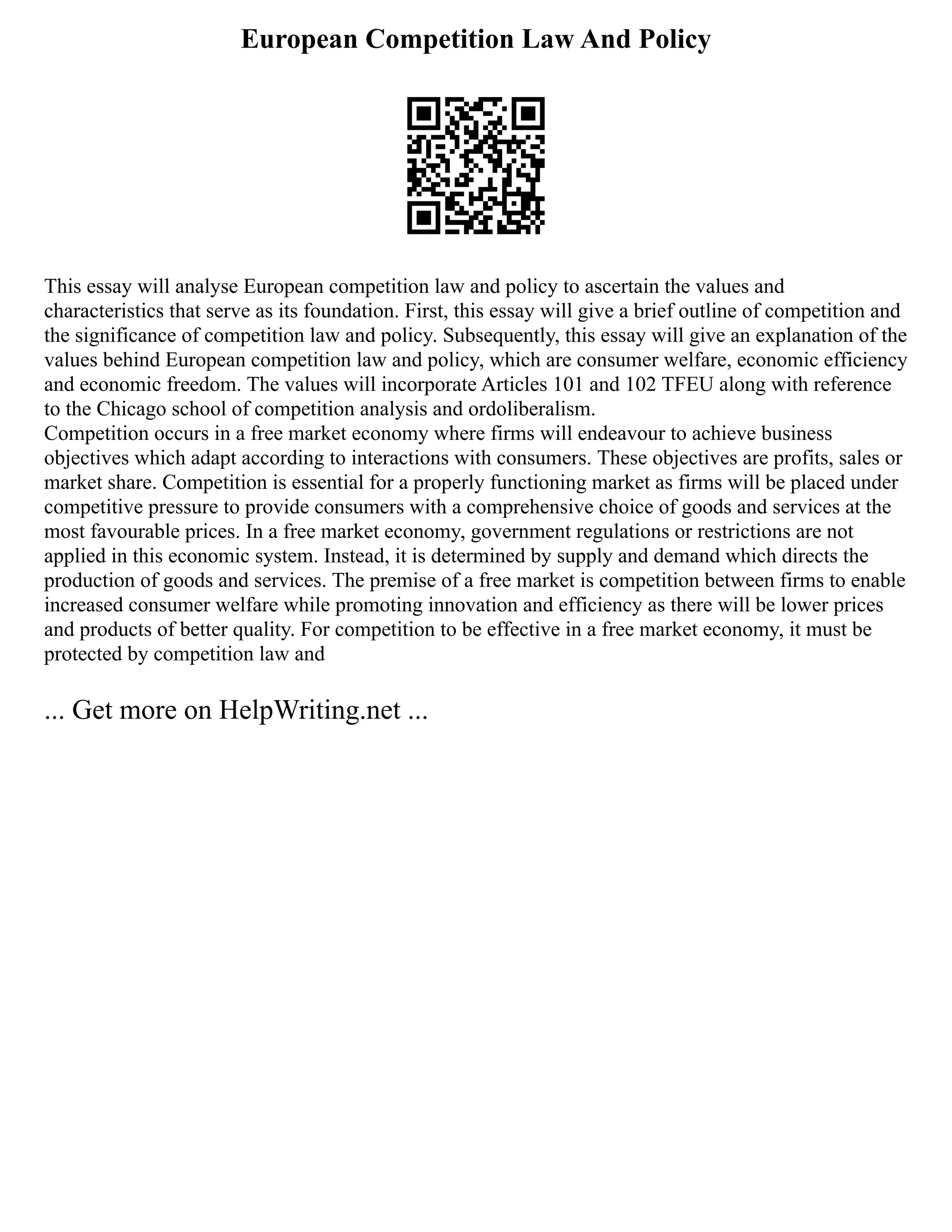 European Competition Law And Policy
This essay will analyse European competition law and policy to ascertain the values and
characteristics that serve as its foundation. First, this essay will give a brief outline of competition and
the significance of competition law and policy. Subsequently, this essay will give an explanation of the
values behind European competition law and policy, which are consumer welfare, economic efficiency
and economic freedom. The values will incorporate Articles 101 and 102 TFEU along with reference
to the Chicago school of competition analysis and ordoliberalism.
Competition occurs in a free market economy where firms will endeavour to achieve business
objectives which adapt according to interactions with consumers. These objectives are profits, sales or
market share. Competition is essential for a properly functioning market as firms will be placed under
competitive pressure to provide consumers with a comprehensive choice of goods and services at the
most favourable prices. In a free market economy, government regulations or restrictions are not
applied in this economic system. Instead, it is determined by supply and demand which directs the
production of goods and services. The premise of a free market is competition between firms to enable
increased consumer welfare while promoting innovation and efficiency as there will be lower prices
and products of better quality. For competition to be effective in a free market economy, it must be
protected by competition law and
... Get more on HelpWriting.net ...
 