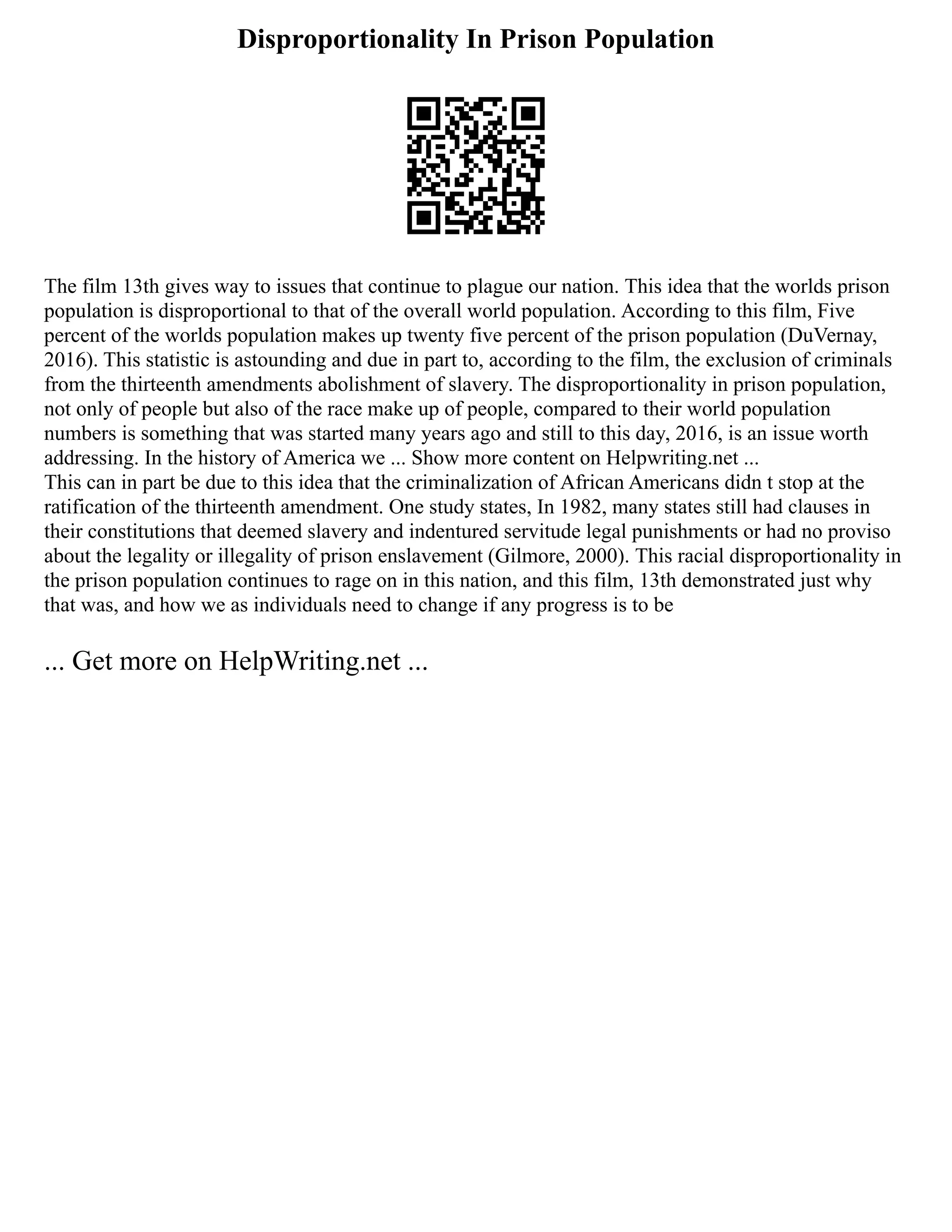 Disproportionality In Prison Population
The film 13th gives way to issues that continue to plague our nation. This idea that the worlds prison
population is disproportional to that of the overall world population. According to this film, Five
percent of the worlds population makes up twenty five percent of the prison population (DuVernay,
2016). This statistic is astounding and due in part to, according to the film, the exclusion of criminals
from the thirteenth amendments abolishment of slavery. The disproportionality in prison population,
not only of people but also of the race make up of people, compared to their world population
numbers is something that was started many years ago and still to this day, 2016, is an issue worth
addressing. In the history of America we ... Show more content on Helpwriting.net ...
This can in part be due to this idea that the criminalization of African Americans didn t stop at the
ratification of the thirteenth amendment. One study states, In 1982, many states still had clauses in
their constitutions that deemed slavery and indentured servitude legal punishments or had no proviso
about the legality or illegality of prison enslavement (Gilmore, 2000). This racial disproportionality in
the prison population continues to rage on in this nation, and this film, 13th demonstrated just why
that was, and how we as individuals need to change if any progress is to be
... Get more on HelpWriting.net ...
 