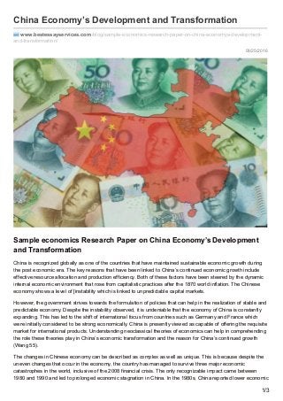08/25/2016
China Economy’s Development and Transformation
www.bestessayservices.com /blog/sample-economics-research-paper-on-china-economys-development-
and-transformation/
Sample economics Research Paper on China Economy’s Development
and Transformation
China is recognized globally as one of the countries that have maintained sustainable economic growth during
the post economic era. The key reasons that have been linked to China’s continued economic growth include
effective resource allocation and production efficiency. Both of these factors have been steered by the dynamic
internal economic environment that rose from capitalistic practices after the 1870 world inflation. The Chinese
economy shows a level of [instability which is linked to unpredictable capital markets.
However, the government strives towards the formulation of policies that can help in the realization of stable and
predictable economy. Despite the instability observed, it is undeniable that the economy of China is constantly
expanding. This has led to the shift of international focus from countries such as Germany and France which
were initially considered to be strong economically. China is presently viewed as capable of offering the requisite
market for international products. Understanding neoclassical theories of economics can help in comprehending
the role these theories play in China’s economic transformation and the reason for China’s continued growth
(Wang 55).
The changes in Chinese economy can be described as complex as well as unique. This is because despite the
uneven changes that occur in the economy, the country has managed to survive three major economic
catastrophes in the world, inclusive of the 2008 financial crisis. The only recognizable impact came between
1980 and 1990 and led to prolonged economic stagnation in China. In the 1980s, China reported lower economic
1/3
 