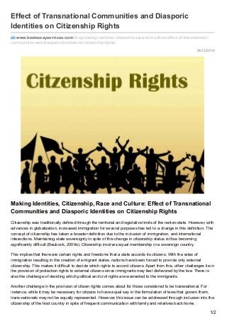 08/12/2016
Effect of Transnational Communities and Diasporic
Identities on Citizenship Rights
www.bestessayservices.com /blog/making-identities-citizenship-race-and-culture-effect-of-transnational-
communities-and-diasporic-identities-on-citizenship-rights/
Making Identities, Citizenship, Race and Culture: Effect of Transnational
Communities and Diasporic Identities on Citizenship Rights
Citizenship was traditionally defined through the territorial and legislative limits of the nation-state. However, with
advances in globalization, increased immigration for several purposes has led to a change in this definition. The
concept of citizenship has taken a broader definition due to the inclusion of immigration, and international
interactions. Maintaining state sovereignty in spite of this change in citizenship status is thus becoming
significantly difficult (Baubock, 2009s). Citizenship involves equal membership in a sovereign country.
This implies that there are certain rights and freedoms that a state accords its citizens. With the rates of
immigration resulting in the creation of emigrant states, nations have been forced to provide only external
citizenship. This makes it difficult to decide which rights to accord citizens. Apart from this, other challenges lie in
the provision of protection rights to external citizens since immigrants may feel disfavored by the law. There is
also the challenge of deciding which political and civil rights are warranted to the immigrants.
Another challenge in the provision of citizen rights comes about for those considered to be transnational. For
instance, while it may be necessary for citizens to have equal say in the formulation of laws that govern them,
trans-nationals may not be equally represented. However, this issue can be addressed through inclusion into the
citizenship of the host country in spite of frequent communication with family and relatives back home.
1/2
 