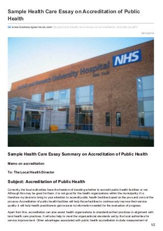 08/10/2016
Sample Health Care Essay on Accreditation of Public
Health
www.bestessayservices.com /blog/sample-health-care-essay-on-accreditation-of-public-health/
Sample Health Care Essay Summary on Accreditation of Public Health
Memo on accreditation
To: The Local Health Director
Subject: Accreditation of Public Health
Currently, the local authorities have the freedom of deciding whether to accredit public health facilities or not.
Although this may be good for them, it is not good for the health organizations within the municipality. It is
therefore my desire to bring to your attention to accredit public health facilities based on the pros and cons of the
process. Accreditation of public health facilities will help those facilities to continuously improve their service
quality; it will help health practitioners gain access to information needed for the evaluation of progress.
Apart from this, accreditation can also assist health organizations to standardize their practices in alignment with
best health care practices. It will also help to meet the organizational standards set by the local authorities for
service improvement. Other advantages associated with public health accreditation include measurement of
1/2
 