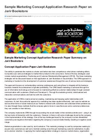 08/13/2016
Sample Marketing Concept Application Research Paper on
Jarir Bookstore
www.bestessayservices.com /blog/sample-marketing-concept-application-research-paper-on-jarir-
bookstore/
Sample Marketing Concept Application Research Paper Summary on
Jarir Bookstore
Concept Application Paper-Jarir Bookstore
The ability to penetrate the market at a faster and better rate than competitors is what drives marketing efforts.
Companies use various strategies to market their products to the consumers. Some of the key strategies used
include market segmentation, Positioning and Customer Relationship Management (CR M). The three marketing
strategies will be discussed based on their application at Jarir Bookstore in Saudi Arabia. The CRM approach to
marketing is founded on the development of customer awareness through the use of various tools and strategies.
The approach focuses on understanding customer preferences and using those to integrate all the business
functions towards the achievement of greater profitability. The CRM based marketing is achieved through the
use of information technology and is focused on maintaining effective customer relationships through constant
communication with customers (Sheth and Parvatiyar 4). Through the marketing model, individualized and
interactive communications are held live with the customers.
The application of CRM is mainly aimed at creating, maintaining and keeping useful relationships with
customers. At Jarir, this particular approach to marketing has been applied effectively. Jarir uses its website as
well as other forms of social media such as Twitter to interact with customers and understand their preferences.
It is also through these methods that the company gets to know in case there are some customer preferences
they can consider in their delivery.
The company implements CRM through incorporating the social media in their website activities and using it as
the key mode of interaction with the customers. However m there is still some challenges faced by the company
in the implementation of this strategy. One of the key challenges faced by the company is when dissatisfied
customers post negative information regarding the company on social media thereby resulting in negative social
image.
Market segmentation is also used by Jarir bookstore. This marketing strategy is used by companies seeking to
acquire new customers as well as to maintain existing ones through maintaining customer satisfaction, loyalty
and customer retention. In applying the market segmentation strategy to improve market shares, organization
1/2
 