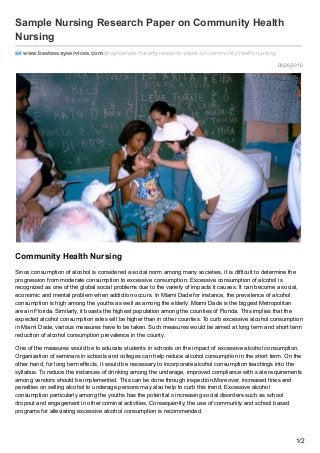 08/26/2016
Sample Nursing Research Paper on Community Health
Nursing
www.bestessayservices.com /blog/sample-nursing-research-paper-on-community-health-nursing/
Community Health Nursing
Since consumption of alcohol is considered a social norm among many societies, it is difficult to determine the
progression from moderate consumption to excessive consumption. Excessive consumption of alcohol is
recognized as one of the global social problems due to the variety of impacts it causes. It can become a social,
economic and mental problem when addiction occurs. In Miami Dade for instance, the prevalence of alcohol
consumption is high among the youths as well as among the elderly. Miami Dade is the biggest Metropolitan
area in Florida. Similarly, it boasts the highest population among the counties of Florida. This implies that the
expected alcohol consumption rates will be higher than in other counties. To curb excessive alcohol consumption
in Miami Dade, various measures have to be taken. Such measures would be aimed at long term and short term
reduction of alcohol consumption prevalence in the county.
One of the measures would be to educate students in schools on the impact of excessive alcohol consumption.
Organization of seminars in schools and colleges can help reduce alcohol consumption in the short term. On the
other hand, for long term effects, it would be necessary to incorporate alcohol consumption teachings into the
syllabus. To reduce the instances of drinking among the underage, improved compliance with s ale requirements
among vendors should be implemented. This can be done through inspection.Moreover, increased fines and
penalties on selling alcohol to underage persons may also help to curb this trend. Excessive alcohol
consumption particularly among the youths has the potential o increasing social disorders such as school
dropout and engagement in other criminal activities. Consequently, the use of community and school based
programs for alleviating excessive alcohol consumption is recommended.
1/2
 