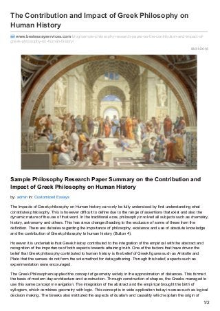 08/31/2016
The Contribution and Impact of Greek Philosophy on
Human History
www.bestessayservices.com /blog/sample-philosophy-research-paper-on-the-contribution-and-impact-of-
greek-philosophy-on-human-history/
Sample Philosophy Research Paper Summary on the Contribution and
Impact of Greek Philosophy on Human History
by: admin in: Customized Essays
The Impacts of Greek philosophy on Human history can only be fully understood by first understanding what
constitutes philosophy. This is however difficult to define due to the range of assertions that exist and also the
dynamic nature of the use of that word. In the traditional eras, philosophy involved all subjects such as chemistry,
history, astronomy and others. This has since changed leading to the exclusion of some of these from the
definition. There are debates regarding the importance of philosophy, existence and use of absolute knowledge
and the contribution of Greek philosophy to human history (Button 4).
However it is undeniable that Greek history contributed to the integration of the empirical with the abstract and
recognition of the importance of both aspects towards attaining truth. One of the factors that have driven the
belief that Greek philosophy contributed to human history is the belief of Greek figures such as Aristotle and
Plato that the senses do not form the sole method for data gathering. Through this belief, aspects such as
experimentation were encouraged.
The Greek Philosophers applied the concept of geometry widely in the approximation of distances. This formed
the basis of modern day architecture and construction. Through construction of shapes, the Greeks managed to
use this same concept in navigation. The integration of the abstract and the empirical brought the birth of
syllogism, which combines geometry with logic. This concept is in wide application today in areas such as logical
decision making. The Greeks also instituted the aspects of dualism and causality which explain the origin of
1/2
 