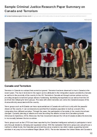 10/01/2016
Sample Criminal Justice Research Paper Summary on
Canada and Terrorism
www.bestessayservices.com /blog/sample-criminal-justice-research-paper-on-canada-and-terrorism/
Canada and Terrorism
Terrorism in Canada is a subject that cannot be ignored. Terrorism has been observed to rise in Canada in the
recent years. The rise in terrorism in the region can be attributed to the immigration asylum provided by Canada
as well as to the proximity of the country to the US. Terrorists in Canada act through various actions such as
providing weapons to terrorist groups abroad, fundraising, facilitating transportation to as well as from the US
and front line lobbying for terror groups. The ease with which terrorists can come into Canada because of the
diverse ethnicity associated with the country.
Terror groups such as Al-Qaeda can have representatives in Canada who will live in unity with the peaceful
citizens of the country. It can conclusively be said that the Canadian population is built as a result of the
immigration from different societies. Through the years, the participation of terrorists in the country have been
changed. Currently planning of attacks and even launching the attacks is done from Canadian grounds
(Simonsen & Spindlove, 2013). Moreover, the free movement between the US and Canada enables the terrorists
to move easily between the two countries.
Terror groups such as the LTTE have been reported by the Canadian Intelligence authority to participate in terror
acts through donations, lobbying and organized crimes. With the realization that terror groups are using this as a
method to obtain funds, the Canadian government has since enacted a law which makes supporting terrorist
activities in any way to be considered illegal (Bauer, 2012). The border between the United States and Canada is
1/2
 