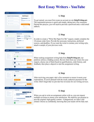 Best Essay Writers - YouTube
1. Step
To get started, you must first create an account on site HelpWriting.net.
The registration process is quick and simple, taking just a few moments.
During this process, you will need to provide a password and a valid email
address.
2. Step
In order to create a "Write My Paper For Me" request, simply complete the
10-minute order form. Provide the necessary instructions, preferred
sources, and deadline. If you want the writer to imitate your writing style,
attach a sample of your previous work.
3. Step
When seeking assignment writing help from HelpWriting.net, our
platform utilizes a bidding system. Review bids from our writers for your
request, choose one of them based on qualifications, order history, and
feedback, then place a deposit to start the assignment writing.
4. Step
After receiving your paper, take a few moments to ensure it meets your
expectations. If you're pleased with the result, authorize payment for the
writer. Don't forget that we provide free revisions for our writing services.
5. Step
When you opt to write an assignment online with us, you can request
multiple revisions to ensure your satisfaction. We stand by our promise to
provide original, high-quality content - if plagiarized, we offer a full
refund. Choose us confidently, knowing that your needs will be fully met.
Best Essay Writers - YouTube Best Essay Writers - YouTube
 