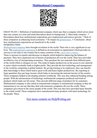 Multinational Companies
ESSAY PLAN 1. Definition of multinational company which says that a company which serves more
than one country at a time and small description about its background. 2. Main body contains:– *
Description about how multinational corporations give employment and remove poverty. * Role of
these companies in enhancing local economies. * Its impact on globalization. 3. Conclusion– about
how multinational corporations are beneficial to the world.
INTRODUCTION
Multinational companies have brought revolution in the world. Their role is very significant in our
lives. The multinational corporation is defined as an association or organization which provides its
services to not only to one country but to many countries of the...show more content...
There is increase in exports and decrease in imports which helped in improving the balance of
payment. They have equalized cost of factors of production all over the world. They have provided
an effective way of incorporating economics. They purchase the raw materials from different parts
of the world which is cheapest in cost. This leads to higher productivity as the access to raw material
is easier which eventually leads to higher profit. They provide the best technology and management
to the world by competing in global markets. By giving training to its employees, they can transfer
their knowledge to them which lead to great work and hence higher productivity. By exporting in
large quantities they get large income which helps in increasing the national income of the country.
These companies helped in developing relations worldwide. This way they enhanced bonding among
people. With the advancement of technology multinational companies produced such kind of
products which made our life easier. They provide different range of products for its customers.
Multinational company is also called as transnational company or international company as they do
transactions or we can say that they deal with numerous companies all over the world. These
companies gave boost to the career people of the world. This way they have provided many benefits
to the whole world. These companies have manufactured many products with latest technology for
the people. These
Get more content on HelpWriting.net
 