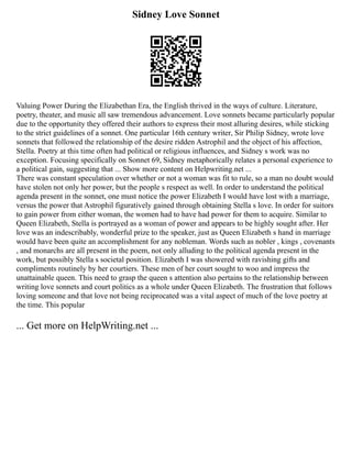 Sidney Love Sonnet
Valuing Power During the Elizabethan Era, the English thrived in the ways of culture. Literature,
poetry, theater, and music all saw tremendous advancement. Love sonnets became particularly popular
due to the opportunity they offered their authors to express their most alluring desires, while sticking
to the strict guidelines of a sonnet. One particular 16th century writer, Sir Philip Sidney, wrote love
sonnets that followed the relationship of the desire ridden Astrophil and the object of his affection,
Stella. Poetry at this time often had political or religious influences, and Sidney s work was no
exception. Focusing specifically on Sonnet 69, Sidney metaphorically relates a personal experience to
a political gain, suggesting that ... Show more content on Helpwriting.net ...
There was constant speculation over whether or not a woman was fit to rule, so a man no doubt would
have stolen not only her power, but the people s respect as well. In order to understand the political
agenda present in the sonnet, one must notice the power Elizabeth I would have lost with a marriage,
versus the power that Astrophil figuratively gained through obtaining Stella s love. In order for suitors
to gain power from either woman, the women had to have had power for them to acquire. Similar to
Queen Elizabeth, Stella is portrayed as a woman of power and appears to be highly sought after. Her
love was an indescribably, wonderful prize to the speaker, just as Queen Elizabeth s hand in marriage
would have been quite an accomplishment for any nobleman. Words such as nobler , kings , covenants
, and monarchs are all present in the poem, not only alluding to the political agenda present in the
work, but possibly Stella s societal position. Elizabeth I was showered with ravishing gifts and
compliments routinely by her courtiers. These men of her court sought to woo and impress the
unattainable queen. This need to grasp the queen s attention also pertains to the relationship between
writing love sonnets and court politics as a whole under Queen Elizabeth. The frustration that follows
loving someone and that love not being reciprocated was a vital aspect of much of the love poetry at
the time. This popular
... Get more on HelpWriting.net ...
 