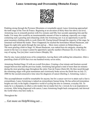 Lance Armstrong and Overcoming Obstacles Essays
Pedaling strong through the Pyrenees Mountains at remarkable speed, Lance Armstrong approached
the tenth stage of the Tour de France. Beginning at an elevation of thirty three feet above sea level,
Armstrong was in sixteenth position with five minutes and fifty four seconds separating him and the
leader. For many this would be an insurmountable amount of time to makeup, especially on a stage
containing such a grueling and exhausting climb, but Armstrong saw it as an opportunity to put his
great mountain climbing skills to work (Stein 60). Pacing himself through the majority of the stage, he
remained well behind the leader. Then it happened; he reached the horrendous Mount Hautacam, and
began his eight mile sprint through the rain and up ... Show more content on Helpwriting.net ...
The most grueling climb in Stage 10, Mount Hautacam, was ranked hors de categorie, meaning the
ascent to the top is so steep it cannot be appointed a specific number (Thomsen 42). It is the Tour s
way of saying, You [sic] don t want to know (Murphy 38).
One by one, Lance picked away at his competitors, leaving them with nothing but exhaustion. After a
punishing climb of 4,954 feet over one hundred twenty seven miles,
Armstrong finished Stage 10 with an overall first place. Creating a four minute and fourteen second
margin between him and the previous leader, Armstrong had gained a total of more than ten minutes
during the most grueling stage throughout the entire Tour de France (Stein 60). He then raced through
the remaining stages with great momentum and victoriously broke across the finish line on July 23,
2000 for the second consecutive time since his diagnosis of cancer (Sterling 2; Armstrong, Lance ).
This accomplishment would be remarkable for anyone, but for a cancer survivor to attain such a feat is
extraordinary. Lance Armstrong is indeed an extraordinary human being. He has achieved tremendous
heights not only in the highly competitive world of cycling but also in common, everyday life. To
many he is a champion, to others a role model, but no matter how he s viewed, he is an inspiration to
everyone. After being diagnosed with cancer, Lance Armstrong fought back courageously and showed
the world what a true hero really is.
Throughout the
... Get more on HelpWriting.net ...
 