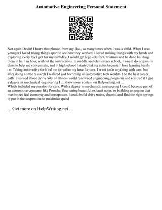 Automotive Engineering Personal Statement
Not again Davin! I heard that phrase, from my Dad, so many times when I was a child. When I was
younger I loved taking things apart to see how they worked, I loved making things with my hands and
exploring every toy I got for my birthday. I would get lego sets for Christmas and be done building
them in half an hour, without the instructions. In middle and elementary school, I would do origami in
class to help me concentrate, and in high school I started taking autos because I love learning hands
on. Taking automotive tech led me to realize my love for cars. I want to do anything with cars, but
after doing a little research I realized just becoming an automotive tech wouldn t be the best career
path. I learned about University of Illinois world renowned engineering programs and realized if I got
a degree in mechanical engineering I ... Show more content on Helpwriting.net ...
Which included my passion for cars. With a degree in mechanical engineering I could become part of
an automotive company like Porsche; fine tuning beautiful exhaust notes, or building an engine that
maximizes fuel economy and horsepower. I could build drive trains, chassis, and find the right springs
to put in the suspension to maximize speed
... Get more on HelpWriting.net ...
 