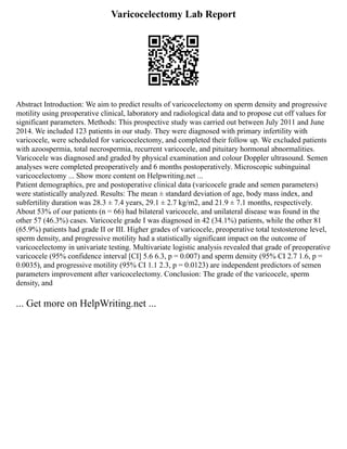 Varicocelectomy Lab Report
Abstract Introduction: We aim to predict results of varicocelectomy on sperm density and progressive
motility using preoperative clinical, laboratory and radiological data and to propose cut off values for
significant parameters. Methods: This prospective study was carried out between July 2011 and June
2014. We included 123 patients in our study. They were diagnosed with primary infertility with
varicocele, were scheduled for varicocelectomy, and completed their follow up. We excluded patients
with azoospermia, total necrospermia, recurrent varicocele, and pituitary hormonal abnormalities.
Varicocele was diagnosed and graded by physical examination and colour Doppler ultrasound. Semen
analyses were completed preoperatively and 6 months postoperatively. Microscopic subinguinal
varicocelectomy ... Show more content on Helpwriting.net ...
Patient demographics, pre and postoperative clinical data (varicocele grade and semen parameters)
were statistically analyzed. Results: The mean ± standard deviation of age, body mass index, and
subfertility duration was 28.3 ± 7.4 years, 29.1 ± 2.7 kg/m2, and 21.9 ± 7.1 months, respectively.
About 53% of our patients (n = 66) had bilateral varicocele, and unilateral disease was found in the
other 57 (46.3%) cases. Varicocele grade I was diagnosed in 42 (34.1%) patients, while the other 81
(65.9%) patients had grade II or III. Higher grades of varicocele, preoperative total testosterone level,
sperm density, and progressive motility had a statistically significant impact on the outcome of
varicocelectomy in univariate testing. Multivariate logistic analysis revealed that grade of preoperative
varicocele (95% confidence interval [CI] 5.6 6.3, p = 0.007) and sperm density (95% CI 2.7 1.6, p =
0.0035), and progressive motility (95% CI 1.1 2.3, p = 0.0123) are independent predictors of semen
parameters improvement after varicocelectomy. Conclusion: The grade of the varicocele, sperm
density, and
... Get more on HelpWriting.net ...
 