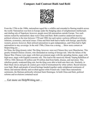 Compare And Contrast Haiti And Reiti
From the 1750s to the 1900s, nationalism raged like a wildfire and extended in flaming tendrils across
the world. Nationalism was born in Europe under the fledgling ideas of enlightenment intellectuals
and chafing rule of Napoleon; however, people most felt nationalism outside Europe. Two such
nations rocked by nationalistic ideas were China and Haiti. Both countries underwent massive
political reforms in the time between 1750 and 1900, but each nation s policies differed in foreign
relations, economics, and racial issues. China and Haiti both had to battle with foreign, specifically
western, powers; however, Haiti utilized nationalism to gain independence, and China had to fight
nationalism to stay sovereign. In the mid 1700s, China was a strong, ... Show more content on
Helpwriting.net ...
In China, the Qing dynasty ruled. The Qing, however, were not Chinese they were Manchurian. This
greatly irritated Chinese citizens, who demanded an ousting of foreign rule. After the failure of the
Opium War, Chinese were angry with their government angry with the spreading famine, angry with
high taxes, angry with English economic rule. This lead to the massively bloody Taiping Rebellion of
1850 to 1864. Between 20 million and 30 million died from battle, disease, and starvation. This
rebellion greatly weakened Qing rule, but the Qing were able to hold onto their rule. Similarly, in
Haiti black slaves and gens de couleur grew tired of mistreatment by white settlers. Racial tensions
were high. Black and people of mixed heritage banded together under enlightened sentiments of
liberty and national identity and revolted against white French rule. Under these nationalistic
sentiments, the Haitians politically reformed Saint Domingue. In both China and Haiti, political
reforms and revolutions contained racial
... Get more on HelpWriting.net ...
 