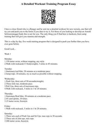 A Detailed Workout Training Program Essay
I have a close friend who is a Ranger and he sent me a detailed workout for new recruits, one that will
try you and push you to the limits if you dare to try it. For those of you looking to develop an Arnold
Schwarzenegger body this is not for you. The only thing you ll find here is hardcore, boot camp
training that will give you stamina and strength.
This is a day by day, five week training program that is designed to push you further than you have
ever gone before.
Good Luck...
Week 1
Monday:
1.150 meter swim, without stopping, any style.
2.Walk with rucksack(1/3 bodyweight), 3 miles in 45 minutes.
Tuesday:
1.Stationary/real bike, 20 minutes at a moderate pace.
2.Jump rope ,10 minutes, try as much as possible without stopping.
Wednesday:
1.Push Ups, three sets of 30 seconds(straight).
2.Three mile run, moderate pace.
3.Pull Ups, three sets of maximum reps.
4.Walk with rucksack, 5 miles in 1 hr 20 minutes.
Thursday:
1.Stationary/Real bike, 20 minutes at a moderate pace.
2.45 yard sprints, 10 times.
3.15 meter swim, freestyle.
Friday:
1.Walk with rucksack, 5 miles in 1 hr 20 minutes.
Saturday:
1.Three sets each of Push Ups and Sit Ups; max reps in 30 seconds.
2.Three sets of chin ups, max reps.
3.200 meter swim, freestyle.
 
