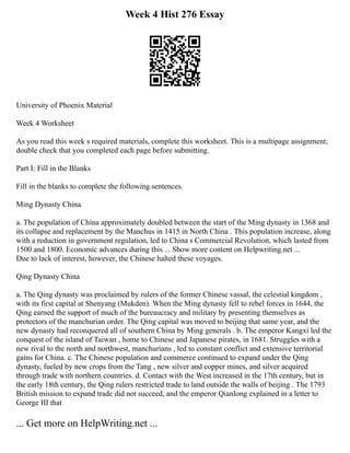 Week 4 Hist 276 Essay
University of Phoenix Material
Week 4 Worksheet
As you read this week s required materials, complete this worksheet. This is a multipage assignment;
double check that you completed each page before submitting.
Part I: Fill in the Blanks
Fill in the blanks to complete the following sentences.
Ming Dynasty China
a. The population of China approximately doubled between the start of the Ming dynasty in 1368 and
its collapse and replacement by the Manchus in 1415 in North China . This population increase, along
with a reduction in government regulation, led to China s Commercial Revolution, which lasted from
1500 and 1800. Economic advances during this ... Show more content on Helpwriting.net ...
Due to lack of interest, however, the Chinese halted these voyages.
Qing Dynasty China
a. The Qing dynasty was proclaimed by rulers of the former Chinese vassal, the celestial kingdom ,
with its first capital at Shenyang (Mukden). When the Ming dynasty fell to rebel forces in 1644, the
Qing earned the support of much of the bureaucracy and military by presenting themselves as
protectors of the manchurian order. The Qing capital was moved to beijing that same year, and the
new dynasty had reconquered all of southern China by Ming generals . b. The emperor Kangxi led the
conquest of the island of Taiwan , home to Chinese and Japanese pirates, in 1681. Struggles with a
new rival to the north and northwest, manchurians , led to constant conflict and extensive territorial
gains for China. c. The Chinese population and commerce continued to expand under the Qing
dynasty, fueled by new crops from the Tang , new silver and copper mines, and silver acquired
through trade with northern countries. d. Contact with the West increased in the 17th century, but in
the early 18th century, the Qing rulers restricted trade to land outside the walls of beijing . The 1793
British mission to expand trade did not succeed, and the emperor Qianlong explained in a letter to
George III that
... Get more on HelpWriting.net ...
 