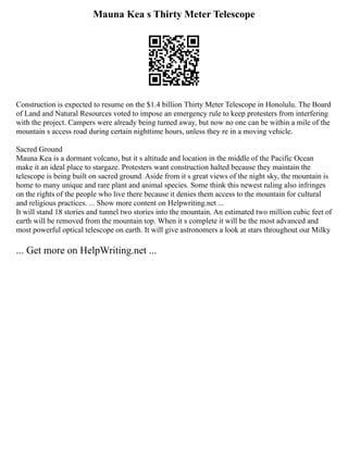 Mauna Kea s Thirty Meter Telescope
Construction is expected to resume on the $1.4 billion Thirty Meter Telescope in Honolulu. The Board
of Land and Natural Resources voted to impose an emergency rule to keep protesters from interfering
with the project. Campers were already being turned away, but now no one can be within a mile of the
mountain s access road during certain nighttime hours, unless they re in a moving vehicle.
Sacred Ground
Mauna Kea is a dormant volcano, but it s altitude and location in the middle of the Pacific Ocean
make it an ideal place to stargaze. Protesters want construction halted because they maintain the
telescope is being built on sacred ground. Aside from it s great views of the night sky, the mountain is
home to many unique and rare plant and animal species. Some think this newest ruling also infringes
on the rights of the people who live there because it denies them access to the mountain for cultural
and religious practices. ... Show more content on Helpwriting.net ...
It will stand 18 stories and tunnel two stories into the mountain. An estimated two million cubic feet of
earth will be removed from the mountain top. When it s complete it will be the most advanced and
most powerful optical telescope on earth. It will give astronomers a look at stars throughout our Milky
... Get more on HelpWriting.net ...
 