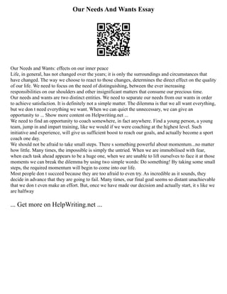 Our Needs And Wants Essay
Our Needs and Wants: effects on our inner peace
Life, in general, has not changed over the years; it is only the surroundings and circumstances that
have changed. The way we choose to react to those changes, determines the direct effect on the quality
of our life. We need to focus on the need of distinguishing, between the ever increasing
responsibilities on our shoulders and other insignificant matters that consume our precious time.
Our needs and wants are two distinct entities. We need to separate our needs from our wants in order
to achieve satisfaction. It is definitely not a simple matter. The dilemma is that we all want everything,
but we don t need everything we want. When we can quiet the unnecessary, we can give an
opportunity to ... Show more content on Helpwriting.net ...
We need to find an opportunity to coach somewhere, in fact anywhere. Find a young person, a young
team, jump in and impart training, like we would if we were coaching at the highest level. Such
initiative and experience, will give us sufficient boost to reach our goals, and actually become a sport
coach one day.
We should not be afraid to take small steps. There s something powerful about momentum...no matter
how little. Many times, the impossible is simply the untried. When we are immobilised with fear,
when each task ahead appears to be a huge one, when we are unable to lift ourselves to face it at those
moments we can break the dilemma by using two simple words: Do something! By taking some small
steps, the required momentum will begin to come into our life.
Most people don t succeed because they are too afraid to even try. As incredible as it sounds, they
decide in advance that they are going to fail. Many times, our final goal seems so distant unachievable
that we don t even make an effort. But, once we have made our decision and actually start, it s like we
are halfway
... Get more on HelpWriting.net ...
 