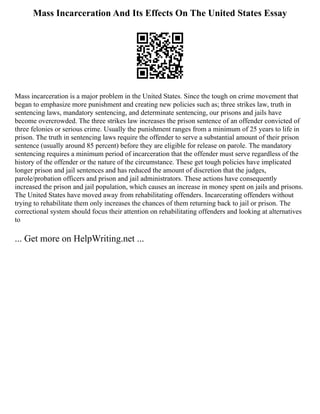 Mass Incarceration And Its Effects On The United States Essay
Mass incarceration is a major problem in the United States. Since the tough on crime movement that
began to emphasize more punishment and creating new policies such as; three strikes law, truth in
sentencing laws, mandatory sentencing, and determinate sentencing, our prisons and jails have
become overcrowded. The three strikes law increases the prison sentence of an offender convicted of
three felonies or serious crime. Usually the punishment ranges from a minimum of 25 years to life in
prison. The truth in sentencing laws require the offender to serve a substantial amount of their prison
sentence (usually around 85 percent) before they are eligible for release on parole. The mandatory
sentencing requires a minimum period of incarceration that the offender must serve regardless of the
history of the offender or the nature of the circumstance. These get tough policies have implicated
longer prison and jail sentences and has reduced the amount of discretion that the judges,
parole/probation officers and prison and jail administrators. These actions have consequently
increased the prison and jail population, which causes an increase in money spent on jails and prisons.
The United States have moved away from rehabilitating offenders. Incarcerating offenders without
trying to rehabilitate them only increases the chances of them returning back to jail or prison. The
correctional system should focus their attention on rehabilitating offenders and looking at alternatives
to
... Get more on HelpWriting.net ...
 