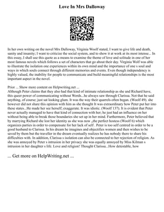 Love In Mrs Dalloway
In her own writing on the novel Mrs Dalloway, Virginia Woolf stated, I want to give life and death,
sanity and insanity; I want to criticize the social system, and to show it at work at its most intense... In
this essay, I shall use this quote as a means to examine the theme of love and solitude in one of her
most famous novels which follows a set of characters that go about their day. Virginia Wolf was able
to illustrate the isolation one experiences within its own mind and the importance of one s soul and
ways in which souls connect through different memories and events. Even though independency is
highly valued, the inability for people to communicate and build meaningful relationships is the most
important aspect in the novel.
Prior ... Show more content on Helpwriting.net ...
Although Peter claims that they also had that kind of intimate relationship as she and Richard have,
this queer power of communicating without Words...he always saw through Clarissa. Not that he said
anything, of course; just sat looking glum. It was the way their quarrels often began. (Woolf 49). she
however did not share this opinion with him as she thought It was extraordinary how Peter put her into
these states...He made her see herself; exaggerate. It was idiotic. (Woolf 137). It is evident that Peter
never actually managed to have that kind of connection with her; he just had an influence on her
without being able to break those boundaries she set up in her mind. Furthermore, Peter believed that
by marrying Richard she lost her identity as she was now „the perfect hostess (Woolf 6) which
organizes parties in order to compensate for her lack of self . Peter is too self centred in order to be a
good husband to Clarissa. In his dream he imagines and objectifies women and then wishes to be
saved by them but the traveller in the dream eventually realizes he has nobody there to share his
difficulties with. In addition, Clarissa s isolation can also be connected to her rejection of religion. As
she was annoyed by Peter s intrusion in her privacy she was equally annoyed by Miss Kilman s
intrusion in her daughter s life. Love and religion! Thought Clarissa...How detestable, how
... Get more on HelpWriting.net ...
 