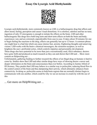 Essay On Lysergic Acid Diethylamide
Lysergic acid diethylamide, more commonly known as LSD, is a hallucinogenic drug that affects and
alters mood, feeling, perception and causes visual distortions. It is colorless, odorless and has no taste;
ingestion of only 25 micrograms is enough to initiate the effects on the brain. LSD and other
hallucinogenic like drugs have both long term and short term effects on both the brain and body;
experiences vary and are extremely unpredictable from case to case. It takes about 30 minutes for one
to begin feeling the reactions to the drug, effects can generally last up to 12 hours. A common phrase
one might hear is a bad trip which can cause intense fear, anxiety, frightening thoughts and unnerving
visions. LSD works with the brain s chemical messengers, the serotonin receptors, as well as
heightens the user s prefrontal cortex, which controls impulses and personality development.
These drugs also have potential to be more than just a recreationally used, illicit substance; doctors
have gone forth and produced as much research as they can and shown that LSD and ... Show more
content on Helpwriting.net ...
Unfortunately, gathering funding to further research the effects of an illegal drug on humans is hard to
come by. Studies show that LSD and other similar drugs have ways of showing doctor s newer and
deeper information on the brain and consciousness than ever before. According to Justine Alford of
IFLScience, They predict that LSD may behave in a similar way to psilocybin, reducing blood flow to
the control centers of the brain and thus dampening their activity, which ultimately enhances brain
connectivity. In doing so, psilocybin seems to help brain regions that are normally distinct begin to
communicate with one another, which could be why we see an increase in creativity with the use of
this
... Get more on HelpWriting.net ...
 