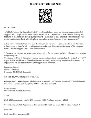 Balance Sheet and Net Sales
PROBLEMS
1. Table 3.3 shows the December 31, 2009 pro forma balance sheet and income statements for R E
Supplies, Inc. The pro forma balance sheet shows that R E Supplies will need external funding from
the bank of $ 1.4 million. However, they show $ 1.27 million in cash and short term securities. Why
are they going to the bank when they have most of the required amount in their cash account?
2. Pro forma financial statements, by definition, are predictions of a company s financial statements at
a future point in time. So why is it important to analyze the historical performance of the company
before constructing pro forma financial statements?
3. Suppose you constructed a pro forma balance sheet for a company and the ... Show more content on
Helpwriting.net ...
Continuing problem 8, Pepperton s annual income statement and balance sheet for December 31, 2008
appear below. Additional in formation about the company s accounting methods and the treasurer s
expectations for the first quarter of 2009 appear in the footnotes.
Pepperton Annual
Income Statement
December 31, 2008 ($ thousands)
Net sales $6,000 Cost of goods sold1 3,900
Gross profits 2,100 Selling and administrative expenses2 1,620 Interest expense 90 Depreciation3 90
Net profit before tax 300 Tax (33%) 99 Net profit after tax $ 201
Balance Sheet
December 31, 2008 ($ thousands)
Assets
Cash $300 Accounts receivable 960 Inventory 1,800 Total current assets $3,060
Gross fixed assets 900 Accumulated depreciation 150 Net fixed assets 750 Total assets $3,810
Liabilities
Bank loan $0 Accounts payable
 