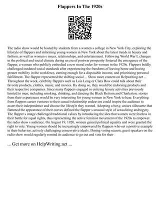 Flappers In The 1920s
The radio show would be hosted by students from a women s college in New York City, exploring the
lifestyle of flappers and informing young women in New York about the latest trends in beauty and
fashion, as well as women s issues, relationships, and entertainment. Following World War I, changes
in the political and social climate during an era of postwar prosperity fostered the emergence of the
flapper, a woman who publicly embodied a new moral order for women in the 1920s. Flappers boldly
challenged outdated social standards after experiencing the freedoms of leaving home and having
greater mobility in the workforce, earning enough for a disposable income, and prioritizing personal
fulfillment. The flapper represented the shifting social ... Show more content on Helpwriting.net ...
Throughout the week, celebrity flappers such as Lois Long or Clara Bow could talk about their
favorite products, clothes, music, and movies. By doing so, they would be endorsing products and
their respective companies. Since many flappers engaged in enticing leisure activities previously
limited to men; including smoking, drinking, and dancing the Black Bottom and Charleston, stories
from their experiences would be very interesting for young women in New York to hear. Everything
from flappers career ventures to their casual relationship endeavors could inspire the audience to
assert their independence and choose the lifestyle they wanted. Adopting a boxy, unisex silhouette that
flattened the appearance of their curves defined the flapper s unusual style of sexualizing androgyny.
The flapper s image challenged traditional values by introducing the idea that women were fearless in
their battle for equal rights, thus representing the active feminist movement of the 1920s to empower
the radio show s audience. On August 19, 1920, women gained political equality and were granted the
right to vote. Young women should be increasingly empowered by flappers who set a positive example
in their behavior, actively challenging conservative ideals. During voting season, guest speakers on the
radio show would regularly remind its audience to go out and vote for their
... Get more on HelpWriting.net ...
 