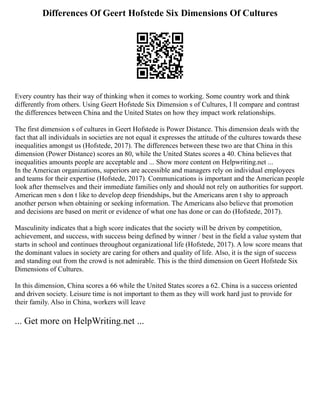 Differences Of Geert Hofstede Six Dimensions Of Cultures
Every country has their way of thinking when it comes to working. Some country work and think
differently from others. Using Geert Hofstede Six Dimension s of Cultures, I ll compare and contrast
the differences between China and the United States on how they impact work relationships.
The first dimension s of cultures in Geert Hofstede is Power Distance. This dimension deals with the
fact that all individuals in societies are not equal it expresses the attitude of the cultures towards these
inequalities amongst us (Hofstede, 2017). The differences between these two are that China in this
dimension (Power Distance) scores an 80, while the United States scores a 40. China believes that
inequalities amounts people are acceptable and ... Show more content on Helpwriting.net ...
In the American organizations, superiors are accessible and managers rely on individual employees
and teams for their expertise (Hofstede, 2017). Communications is important and the American people
look after themselves and their immediate families only and should not rely on authorities for support.
American men s don t like to develop deep friendships, but the Americans aren t shy to approach
another person when obtaining or seeking information. The Americans also believe that promotion
and decisions are based on merit or evidence of what one has done or can do (Hofstede, 2017).
Masculinity indicates that a high score indicates that the society will be driven by competition,
achievement, and success, with success being defined by winner / best in the field a value system that
starts in school and continues throughout organizational life (Hofstede, 2017). A low score means that
the dominant values in society are caring for others and quality of life. Also, it is the sign of success
and standing out from the crowd is not admirable. This is the third dimension on Geert Hofstede Six
Dimensions of Cultures.
In this dimension, China scores a 66 while the United States scores a 62. China is a success oriented
and driven society. Leisure time is not important to them as they will work hard just to provide for
their family. Also in China, workers will leave
... Get more on HelpWriting.net ...
 
