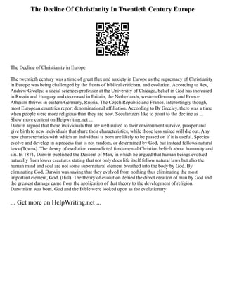 The Decline Of Christianity In Twentieth Century Europe
The Decline of Christianity in Europe
The twentieth century was a time of great flux and anxiety in Europe as the supremacy of Christianity
in Europe was being challenged by the fronts of biblical criticism, and evolution. According to Rev,
Andrew Greeley, a social sciences professor at the University of Chicago, belief in God has increased
in Russia and Hungary and decreased in Britain, the Netherlands, western Germany and France.
Atheism thrives in eastern Germany, Russia, The Czech Republic and France. Interestingly though,
most European countries report denominational affiliation. According to Dr Greeley, there was a time
when people were more religious than they are now. Secularizers like to point to the decline as ...
Show more content on Helpwriting.net ...
Darwin argued that those individuals that are well suited to their environment survive, prosper and
give birth to new individuals that share their characteristics, while those less suited will die out. Any
new characteristics with which an individual is born are likely to be passed on if it is useful. Species
evolve and develop in a process that is not random, or determined by God, but instead follows natural
laws (Towns). The theory of evolution contradicted fundamental Christian beliefs about humanity and
sin. In 1871, Darwin published the Descent of Man, in which he argued that human beings evolved
naturally from lower creatures stating that not only does life itself follow natural laws but also the
human mind and soul are not some supernatural element breathed into the body by God. By
eliminating God, Darwin was saying that they evolved from nothing thus eliminating the most
important element, God. (Hill). The theory of evolution denied the direct creation of man by God and
the greatest damage came from the application of that theory to the development of religion.
Darwinism was born. God and the Bible were looked upon as the evolutionary
... Get more on HelpWriting.net ...
 