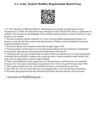 U.s. Army Tactical Mobility Requirements Board Essay
1. In 1961, Secretary of Defence Robert S. McNamara sent a strongly worded memo to Army
Secretary Elvis J. Stahr. He ordered the Army, through the Chief of Staff of the Army, to implement air
mobility. This proved to be the birthright of the airmobile division and the eventual evolution of a new
doctrine of air combat.
2. The Howze Board, formally called the U.S. Army Tactical Mobility Requirements Board, was
formed a week after the above memo from the Secretary of Defence and was headed by Lieutenant
General Hamilton H. Howze.
3. The Howze Board was in operation from May through August 1962.
4. The main purpose of the board was to free the ground soldiers from the restrictions of battlefield
movement by replacing conventional ground transportation with aircraft.
5. The board came up with a proposal that consisted of what was referred to as an Army Reorganized
Airmobile Division (RAID), coupled with a corps task force, which resembled a small mobile field
army and was supported by a special support brigade.
6. Their recommended divisional organization was that the Army would form only two airmobile
divisions: the 1st Cavalry (Airmobile), an outgrowth of the 11th Air Assault Division in July 1965.
7. The second airmobile division, 101st Airborne Division was formed three years later.
8. July 1965, the 11th Air Assault Division was designated the 1st Cavalry Division (Airmobile).
9. Personnel and equipment from the inactivated 2d Infantry Division and the 11th Air Assault
... Get more on HelpWriting.net ...
 