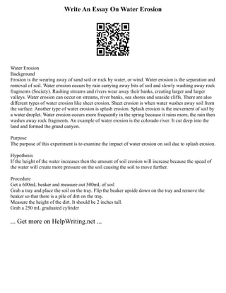 Write An Essay On Water Erosion
Water Erosion
Background
Erosion is the wearing away of sand soil or rock by water, or wind. Water erosion is the separation and
removal of soil. Water erosion occurs by rain carrying away bits of soil and slowly washing away rock
fragments (Society). Rushing streams and rivers wear away their banks, creating larger and larger
valleys. Water erosion can occur on streams, river banks, sea shores and seaside cliffs. There are also
different types of water erosion like sheet erosion. Sheet erosion is when water washes away soil from
the surface. Another type of water erosion is splash erosion. Splash erosion is the movement of soil by
a water droplet. Water erosion occurs more frequently in the spring because it rains more, the rain then
washes away rock fragments. An example of water erosion is the colorado river. It cut deep into the
land and formed the grand canyon.
Purpose
The purpose of this experiment is to examine the impact of water erosion on soil due to splash erosion.
Hypothesis
If the height of the water increases then the amount of soil erosion will increase because the speed of
the water will create more pressure on the soil causing the soil to move further.
Procedure
Get a 600mL beaker and measure out 500mL of soil
Grab a tray and place the soil on the tray. Flip the beaker upside down on the tray and remove the
beaker so that there is a pile of dirt on the tray.
Measure the height of the dirt. It should be 2 inches tall.
Grab a 250 mL graduated cylinder
... Get more on HelpWriting.net ...
 