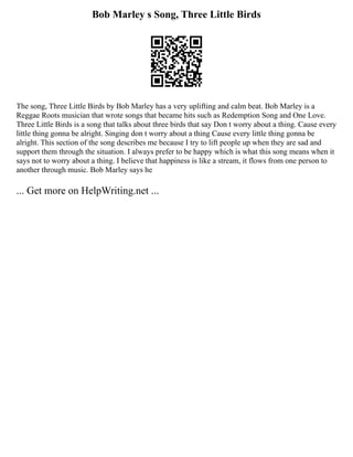 Bob Marley s Song, Three Little Birds
The song, Three Little Birds by Bob Marley has a very uplifting and calm beat. Bob Marley is a
Reggae Roots musician that wrote songs that became hits such as Redemption Song and One Love.
Three Little Birds is a song that talks about three birds that say Don t worry about a thing. Cause every
little thing gonna be alright. Singing don t worry about a thing Cause every little thing gonna be
alright. This section of the song describes me because I try to lift people up when they are sad and
support them through the situation. I always prefer to be happy which is what this song means when it
says not to worry about a thing. I believe that happiness is like a stream, it flows from one person to
another through music. Bob Marley says he
... Get more on HelpWriting.net ...
 