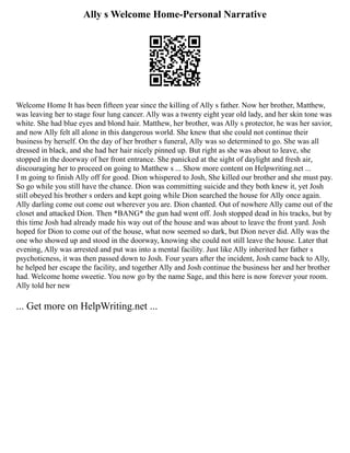 Ally s Welcome Home-Personal Narrative
Welcome Home It has been fifteen year since the killing of Ally s father. Now her brother, Matthew,
was leaving her to stage four lung cancer. Ally was a twenty eight year old lady, and her skin tone was
white. She had blue eyes and blond hair. Matthew, her brother, was Ally s protector, he was her savior,
and now Ally felt all alone in this dangerous world. She knew that she could not continue their
business by herself. On the day of her brother s funeral, Ally was so determined to go. She was all
dressed in black, and she had her hair nicely pinned up. But right as she was about to leave, she
stopped in the doorway of her front entrance. She panicked at the sight of daylight and fresh air,
discouraging her to proceed on going to Matthew s ... Show more content on Helpwriting.net ...
I m going to finish Ally off for good. Dion whispered to Josh, She killed our brother and she must pay.
So go while you still have the chance. Dion was committing suicide and they both knew it, yet Josh
still obeyed his brother s orders and kept going while Dion searched the house for Ally once again.
Ally darling come out come out wherever you are. Dion chanted. Out of nowhere Ally came out of the
closet and attacked Dion. Then *BANG* the gun had went off. Josh stopped dead in his tracks, but by
this time Josh had already made his way out of the house and was about to leave the front yard. Josh
hoped for Dion to come out of the house, what now seemed so dark, but Dion never did. Ally was the
one who showed up and stood in the doorway, knowing she could not still leave the house. Later that
evening, Ally was arrested and put was into a mental facility. Just like Ally inherited her father s
psychoticness, it was then passed down to Josh. Four years after the incident, Josh came back to Ally,
he helped her escape the facility, and together Ally and Josh continue the business her and her brother
had. Welcome home sweetie. You now go by the name Sage, and this here is now forever your room.
Ally told her new
... Get more on HelpWriting.net ...
 