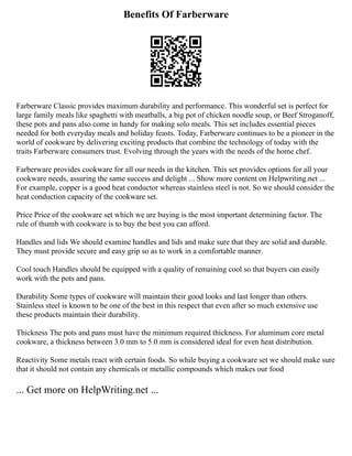 Benefits Of Farberware
Farberware Classic provides maximum durability and performance. This wonderful set is perfect for
large family meals like spaghetti with meatballs, a big pot of chicken noodle soup, or Beef Stroganoff,
these pots and pans also come in handy for making solo meals. This set includes essential pieces
needed for both everyday meals and holiday feasts. Today, Farberware continues to be a pioneer in the
world of cookware by delivering exciting products that combine the technology of today with the
traits Farberware consumers trust. Evolving through the years with the needs of the home chef.
Farberware provides cookware for all our needs in the kitchen. This set provides options for all your
cookware needs, assuring the same success and delight ... Show more content on Helpwriting.net ...
For example, copper is a good heat conductor whereas stainless steel is not. So we should consider the
heat conduction capacity of the cookware set.
Price Price of the cookware set which we are buying is the most important determining factor. The
rule of thumb with cookware is to buy the best you can afford.
Handles and lids We should examine handles and lids and make sure that they are solid and durable.
They must provide secure and easy grip so as to work in a comfortable manner.
Cool touch Handles should be equipped with a quality of remaining cool so that buyers can easily
work with the pots and pans.
Durability Some types of cookware will maintain their good looks and last longer than others.
Stainless steel is known to be one of the best in this respect that even after so much extensive use
these products maintain their durability.
Thickness The pots and pans must have the minimum required thickness. For aluminum core metal
cookware, a thickness between 3.0 mm to 5.0 mm is considered ideal for even heat distribution.
Reactivity Some metals react with certain foods. So while buying a cookware set we should make sure
that it should not contain any chemicals or metallic compounds which makes our food
... Get more on HelpWriting.net ...
 