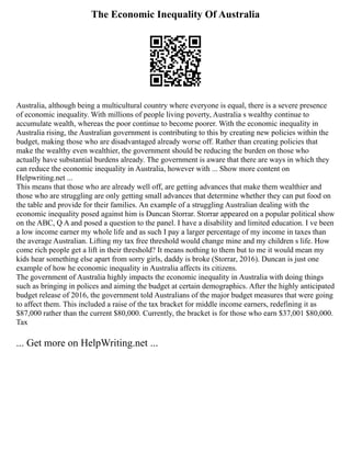 The Economic Inequality Of Australia
Australia, although being a multicultural country where everyone is equal, there is a severe presence
of economic inequality. With millions of people living poverty, Australia s wealthy continue to
accumulate wealth, whereas the poor continue to become poorer. With the economic inequality in
Australia rising, the Australian government is contributing to this by creating new policies within the
budget, making those who are disadvantaged already worse off. Rather than creating policies that
make the wealthy even wealthier, the government should be reducing the burden on those who
actually have substantial burdens already. The government is aware that there are ways in which they
can reduce the economic inequality in Australia, however with ... Show more content on
Helpwriting.net ...
This means that those who are already well off, are getting advances that make them wealthier and
those who are struggling are only getting small advances that determine whether they can put food on
the table and provide for their families. An example of a struggling Australian dealing with the
economic inequality posed against him is Duncan Storrar. Storrar appeared on a popular political show
on the ABC, Q A and posed a question to the panel. I have a disability and limited education. I ve been
a low income earner my whole life and as such I pay a larger percentage of my income in taxes than
the average Australian. Lifting my tax free threshold would change mine and my children s life. How
come rich people get a lift in their threshold? It means nothing to them but to me it would mean my
kids hear something else apart from sorry girls, daddy is broke (Storrar, 2016). Duncan is just one
example of how he economic inequality in Australia affects its citizens.
The government of Australia highly impacts the economic inequality in Australia with doing things
such as bringing in polices and aiming the budget at certain demographics. After the highly anticipated
budget release of 2016, the government told Australians of the major budget measures that were going
to affect them. This included a raise of the tax bracket for middle income earners, redefining it as
$87,000 rather than the current $80,000. Currently, the bracket is for those who earn $37,001 $80,000.
Tax
... Get more on HelpWriting.net ...
 