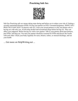 Practicing Safe Sex
Safe Sex Practicing safe sex means taking steps during and before sex to reduce your risk of: Getting a
sexually transmitted diseases (STD). Giving your partner an STD. Unwanted pregnancy. HOW CAN I
PRACTICE SAFE SEX? To practice safe sex: Limit your sexual partners to only one partner who is
having sex with only you. Avoid using alcohol and recreational drugs before having sex. They can
affect your judgment. Before having sex with a new partner: Talk to your partner about past partners,
past STDs, and drug use. You and your partner should be screened for STDs and discuss the results
with each other. Check your body regularly for sores, blisters, rashes, or unusual discharge, and see
your health
... Get more on HelpWriting.net ...
 